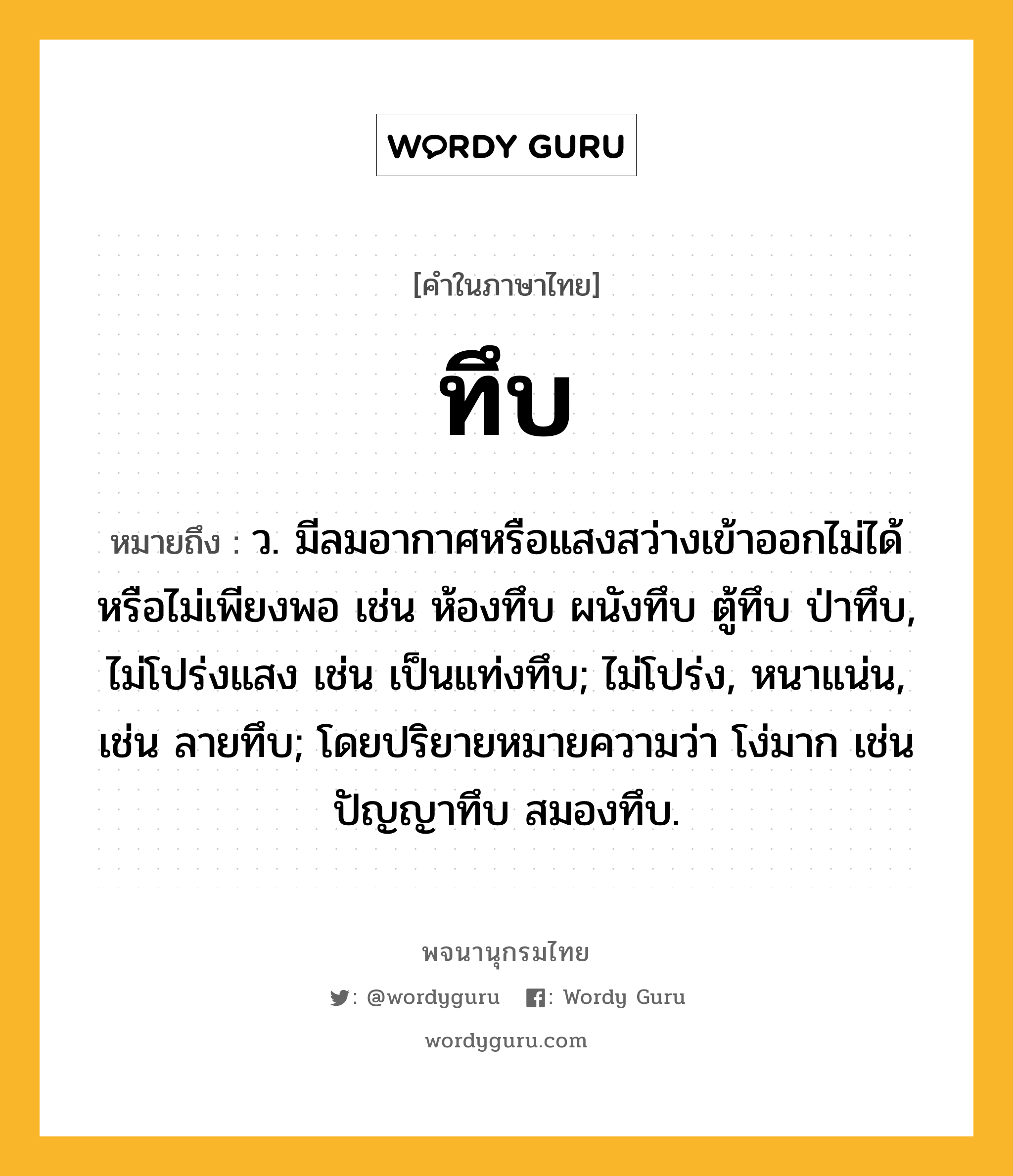 ทึบ หมายถึงอะไร?, คำในภาษาไทย ทึบ หมายถึง ว. มีลมอากาศหรือแสงสว่างเข้าออกไม่ได้หรือไม่เพียงพอ เช่น ห้องทึบ ผนังทึบ ตู้ทึบ ป่าทึบ, ไม่โปร่งแสง เช่น เป็นแท่งทึบ; ไม่โปร่ง, หนาแน่น, เช่น ลายทึบ; โดยปริยายหมายความว่า โง่มาก เช่น ปัญญาทึบ สมองทึบ.