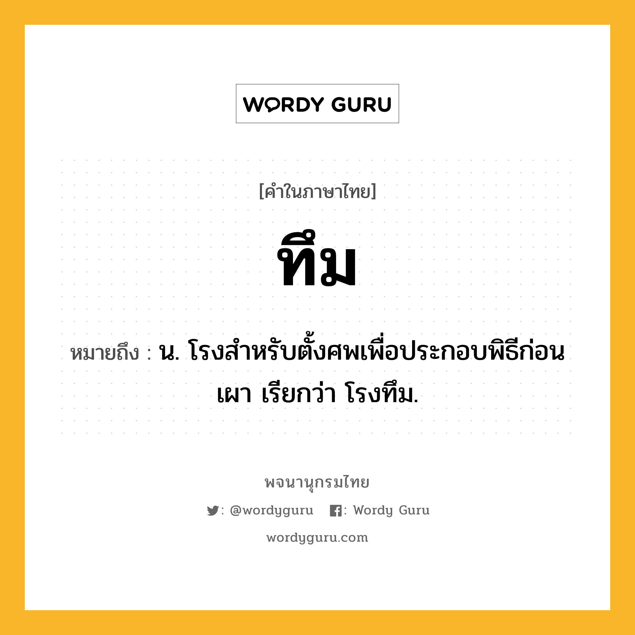 ทึม ความหมาย หมายถึงอะไร?, คำในภาษาไทย ทึม หมายถึง น. โรงสําหรับตั้งศพเพื่อประกอบพิธีก่อนเผา เรียกว่า โรงทึม.