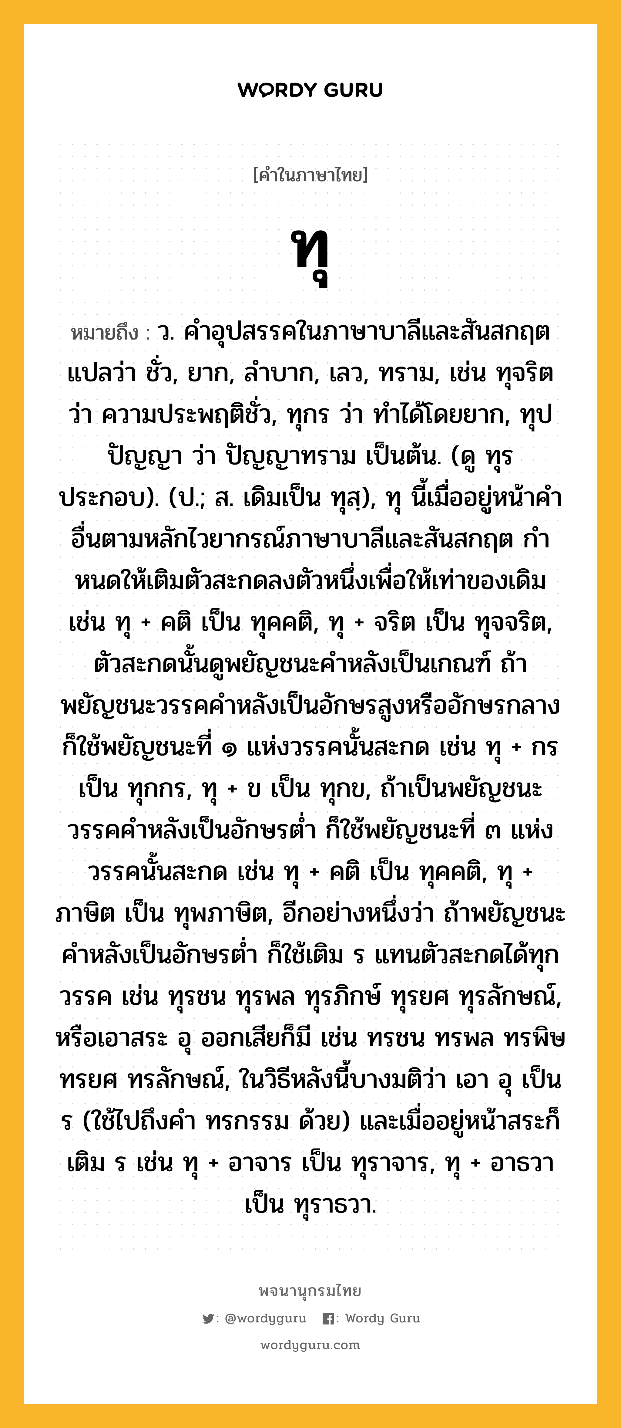 ทุ หมายถึงอะไร?, คำในภาษาไทย ทุ หมายถึง ว. คําอุปสรรคในภาษาบาลีและสันสกฤต แปลว่า ชั่ว, ยาก, ลําบาก, เลว, ทราม, เช่น ทุจริต ว่า ความประพฤติชั่ว, ทุกร ว่า ทําได้โดยยาก, ทุปปัญญา ว่า ปัญญาทราม เป็นต้น. (ดู ทุร ประกอบ). (ป.; ส. เดิมเป็น ทุสฺ), ทุ นี้เมื่ออยู่หน้าคําอื่นตามหลักไวยากรณ์ภาษาบาลีและสันสกฤต กําหนดให้เติมตัวสะกดลงตัวหนึ่งเพื่อให้เท่าของเดิม เช่น ทุ + คติ เป็น ทุคคติ, ทุ + จริต เป็น ทุจจริต, ตัวสะกดนั้นดูพยัญชนะคําหลังเป็นเกณฑ์ ถ้าพยัญชนะวรรคคําหลังเป็นอักษรสูงหรืออักษรกลาง ก็ใช้พยัญชนะที่ ๑ แห่งวรรคนั้นสะกด เช่น ทุ + กร เป็น ทุกกร, ทุ + ข เป็น ทุกข, ถ้าเป็นพยัญชนะวรรคคําหลังเป็นอักษรตํ่า ก็ใช้พยัญชนะที่ ๓ แห่งวรรคนั้นสะกด เช่น ทุ + คติ เป็น ทุคคติ, ทุ + ภาษิต เป็น ทุพภาษิต, อีกอย่างหนึ่งว่า ถ้าพยัญชนะคําหลังเป็นอักษรตํ่า ก็ใช้เติม ร แทนตัวสะกดได้ทุกวรรค เช่น ทุรชน ทุรพล ทุรภิกษ์ ทุรยศ ทุรลักษณ์, หรือเอาสระ อุ ออกเสียก็มี เช่น ทรชน ทรพล ทรพิษ ทรยศ ทรลักษณ์, ในวิธีหลังนี้บางมติว่า เอา อุ เป็น ร (ใช้ไปถึงคํา ทรกรรม ด้วย) และเมื่ออยู่หน้าสระก็เติม ร เช่น ทุ + อาจาร เป็น ทุราจาร, ทุ + อาธวา เป็น ทุราธวา.