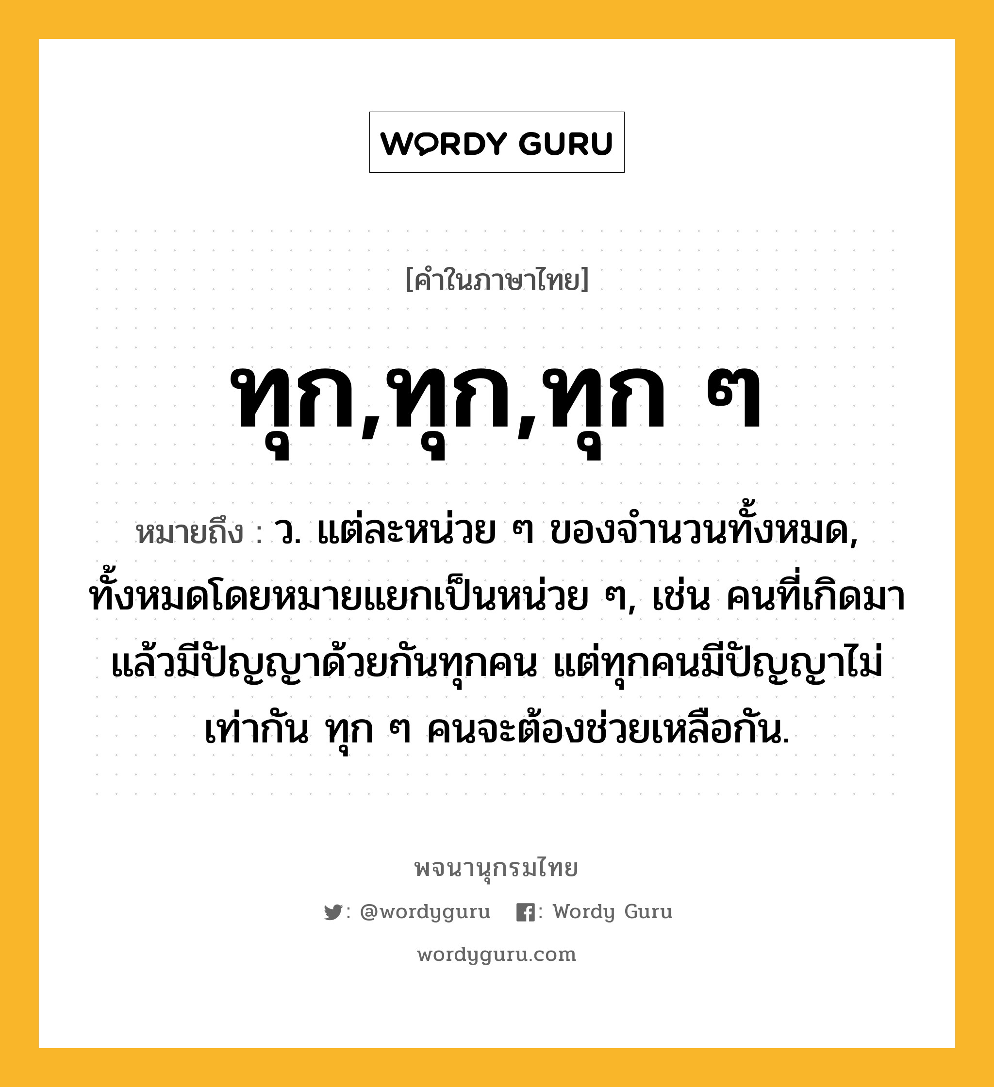 ทุก,ทุก,ทุก ๆ หมายถึงอะไร?, คำในภาษาไทย ทุก,ทุก,ทุก ๆ หมายถึง ว. แต่ละหน่วย ๆ ของจํานวนทั้งหมด, ทั้งหมดโดยหมายแยกเป็นหน่วย ๆ, เช่น คนที่เกิดมาแล้วมีปัญญาด้วยกันทุกคน แต่ทุกคนมีปัญญาไม่เท่ากัน ทุก ๆ คนจะต้องช่วยเหลือกัน.