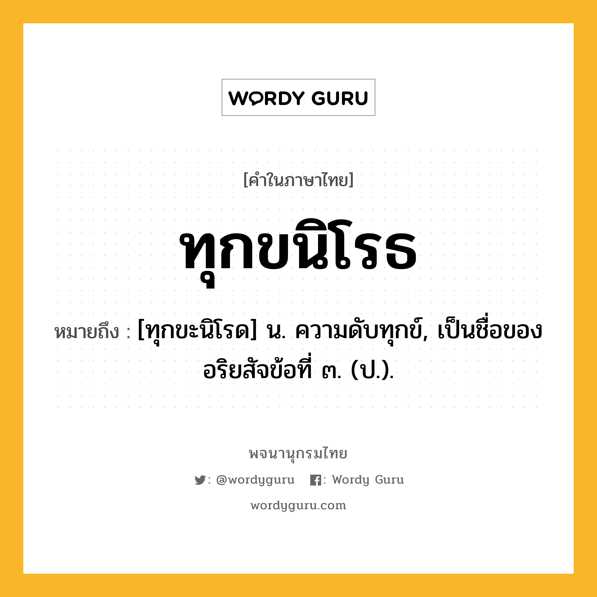 ทุกขนิโรธ ความหมาย หมายถึงอะไร?, คำในภาษาไทย ทุกขนิโรธ หมายถึง [ทุกขะนิโรด] น. ความดับทุกข์, เป็นชื่อของอริยสัจข้อที่ ๓. (ป.).