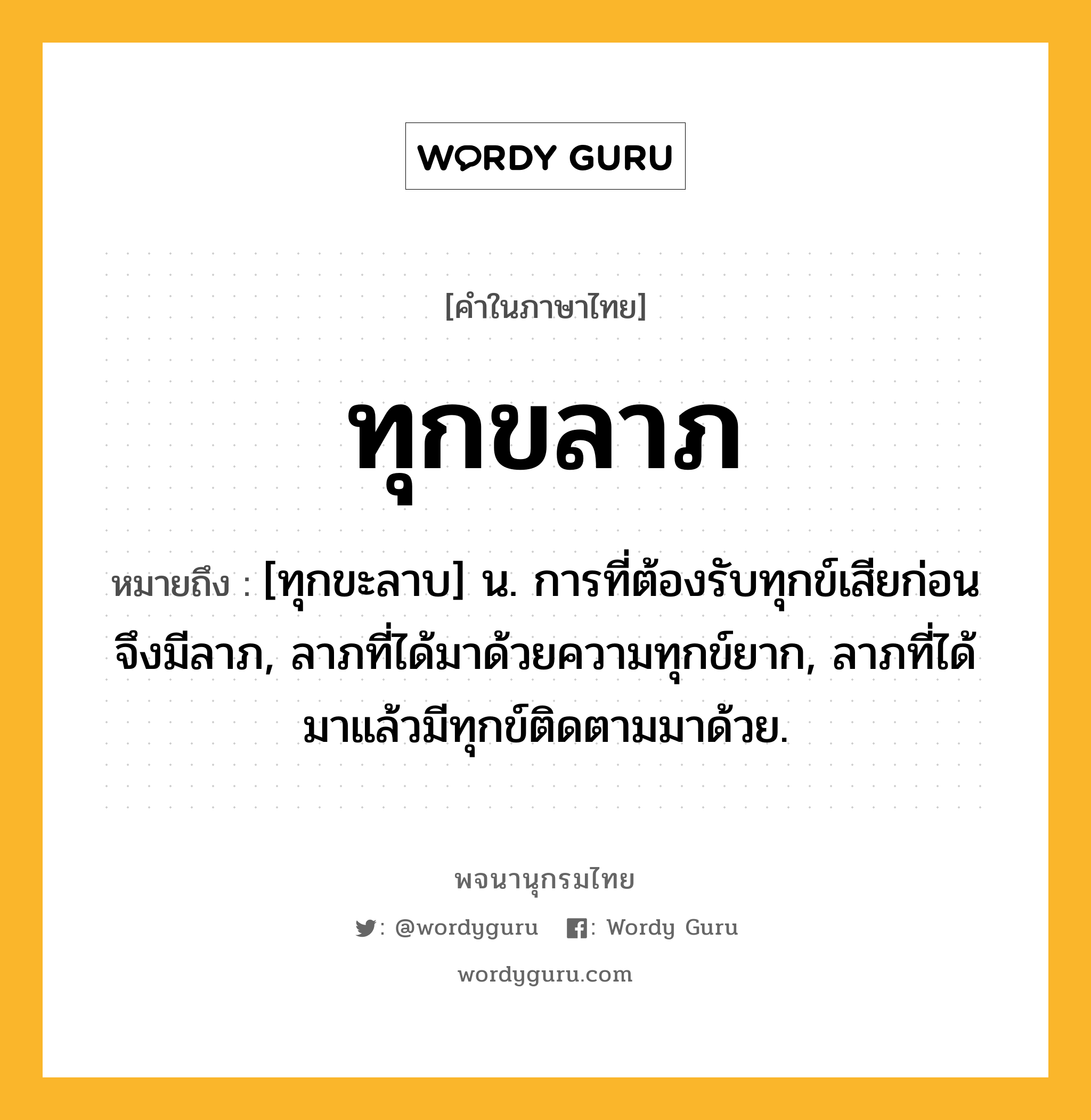 ทุกขลาภ ความหมาย หมายถึงอะไร?, คำในภาษาไทย ทุกขลาภ หมายถึง [ทุกขะลาบ] น. การที่ต้องรับทุกข์เสียก่อนจึงมีลาภ, ลาภที่ได้มาด้วยความทุกข์ยาก, ลาภที่ได้มาแล้วมีทุกข์ติดตามมาด้วย.