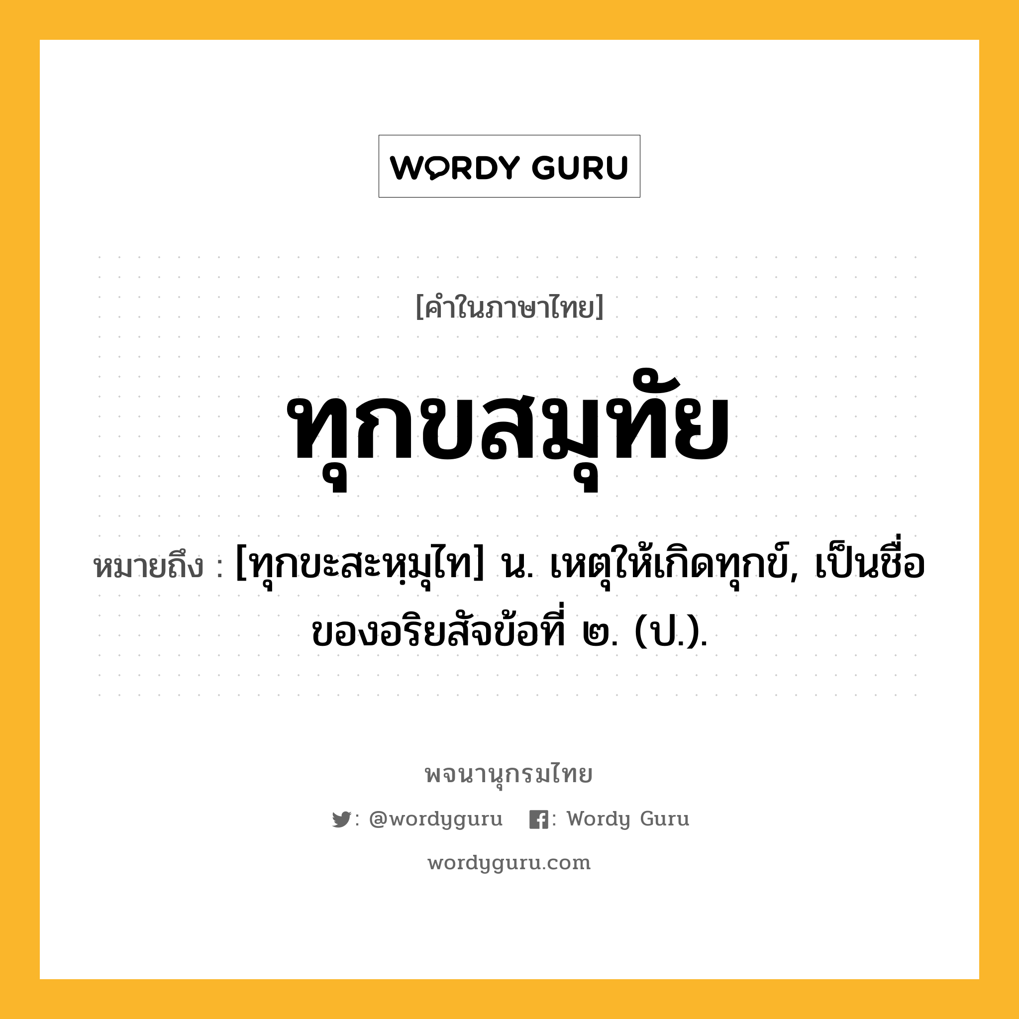 ทุกขสมุทัย หมายถึงอะไร?, คำในภาษาไทย ทุกขสมุทัย หมายถึง [ทุกขะสะหฺมุไท] น. เหตุให้เกิดทุกข์, เป็นชื่อของอริยสัจข้อที่ ๒. (ป.).