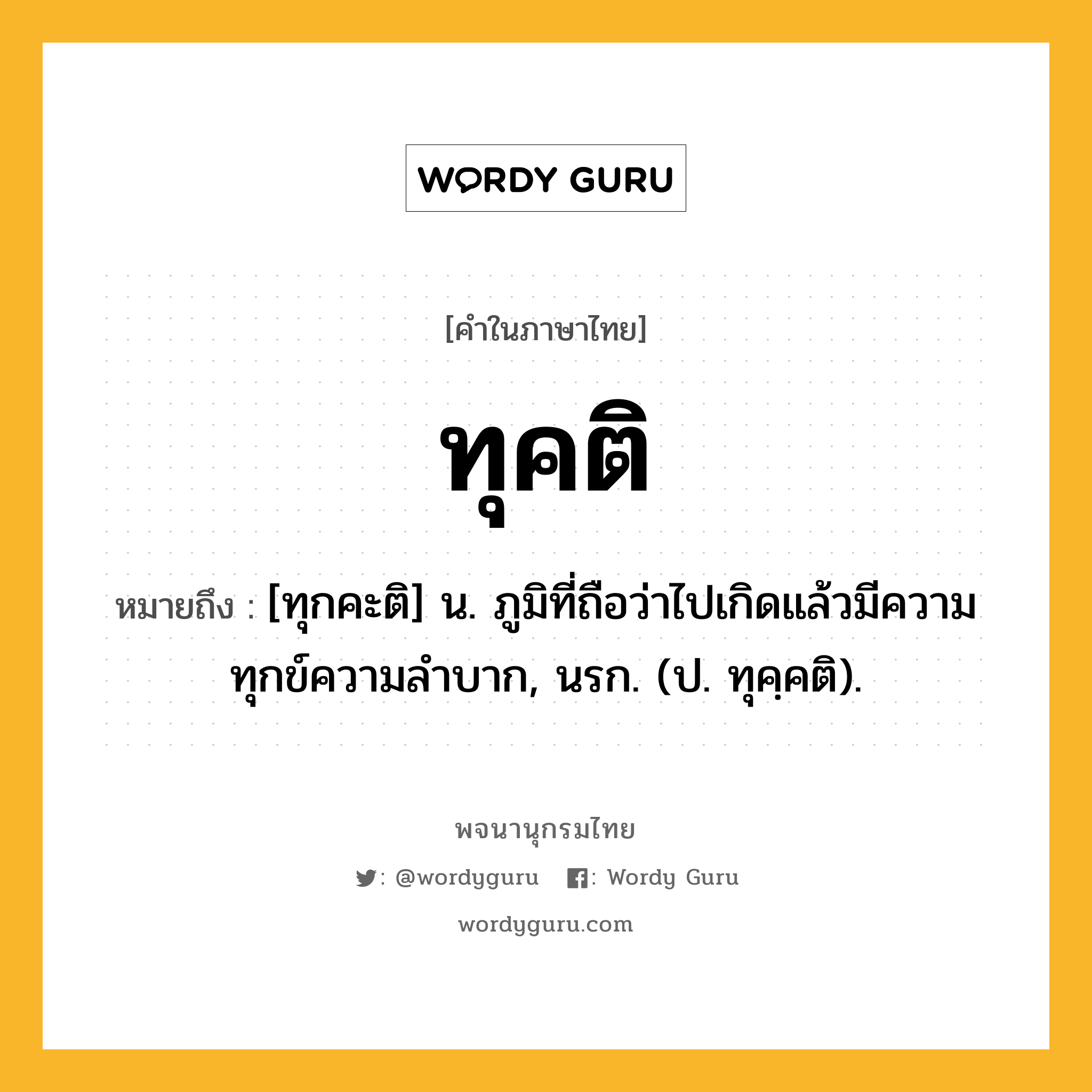 ทุคติ หมายถึงอะไร?, คำในภาษาไทย ทุคติ หมายถึง [ทุกคะติ] น. ภูมิที่ถือว่าไปเกิดแล้วมีความทุกข์ความลําบาก, นรก. (ป. ทุคฺคติ).