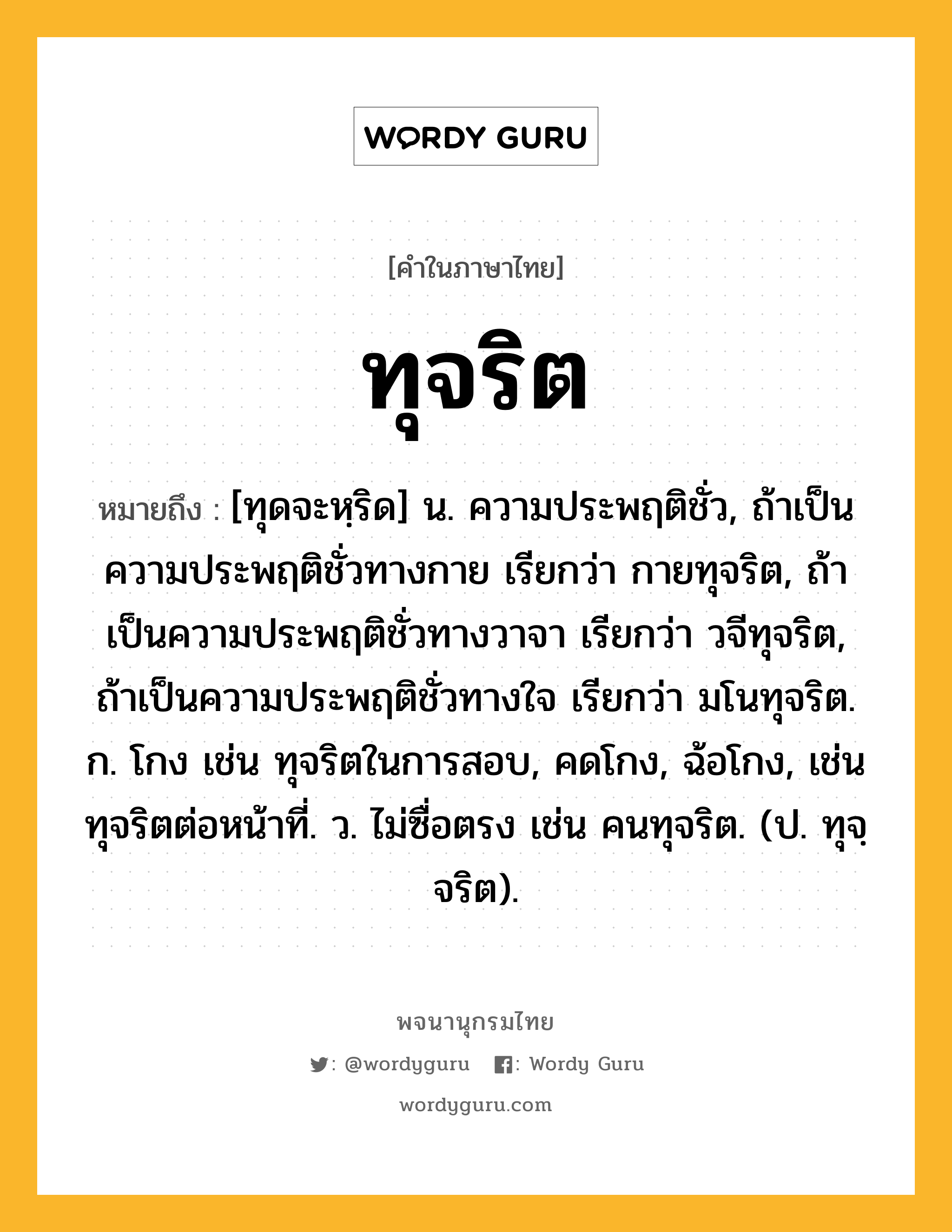 ทุจริต หมายถึงอะไร?, คำในภาษาไทย ทุจริต หมายถึง [ทุดจะหฺริด] น. ความประพฤติชั่ว, ถ้าเป็นความประพฤติชั่วทางกาย เรียกว่า กายทุจริต, ถ้าเป็นความประพฤติชั่วทางวาจา เรียกว่า วจีทุจริต, ถ้าเป็นความประพฤติชั่วทางใจ เรียกว่า มโนทุจริต. ก. โกง เช่น ทุจริตในการสอบ, คดโกง, ฉ้อโกง, เช่น ทุจริตต่อหน้าที่. ว. ไม่ซื่อตรง เช่น คนทุจริต. (ป. ทุจฺจริต).