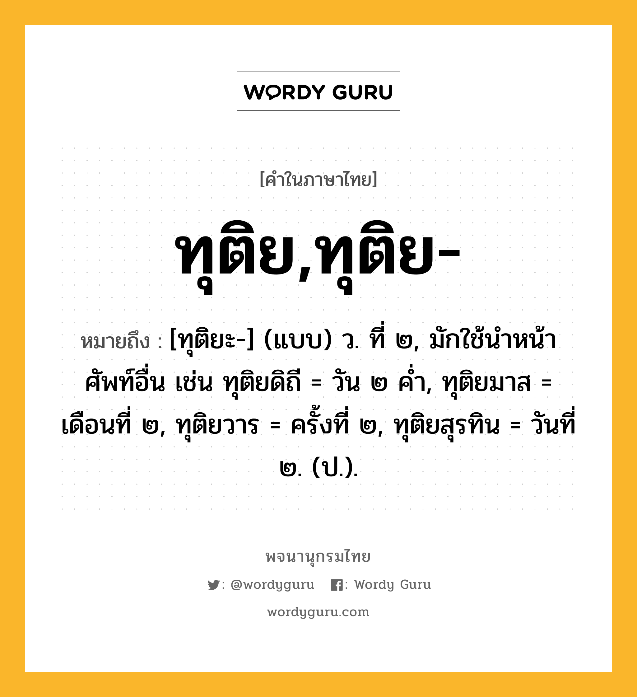 ทุติย,ทุติย- หมายถึงอะไร?, คำในภาษาไทย ทุติย,ทุติย- หมายถึง [ทุติยะ-] (แบบ) ว. ที่ ๒, มักใช้นําหน้าศัพท์อื่น เช่น ทุติยดิถี = วัน ๒ คํ่า, ทุติยมาส = เดือนที่ ๒, ทุติยวาร = ครั้งที่ ๒, ทุติยสุรทิน = วันที่ ๒. (ป.).