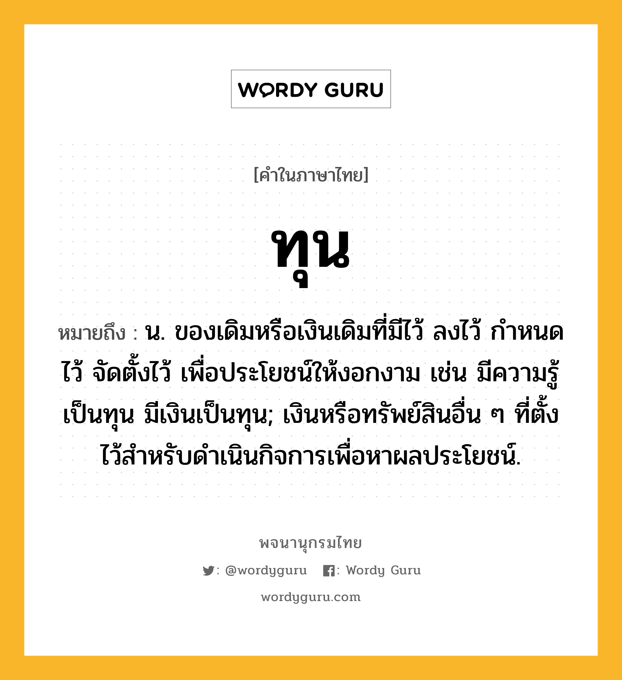 ทุน หมายถึงอะไร?, คำในภาษาไทย ทุน หมายถึง น. ของเดิมหรือเงินเดิมที่มีไว้ ลงไว้ กําหนดไว้ จัดตั้งไว้ เพื่อประโยชน์ให้งอกงาม เช่น มีความรู้เป็นทุน มีเงินเป็นทุน; เงินหรือทรัพย์สินอื่น ๆ ที่ตั้งไว้สําหรับดําเนินกิจการเพื่อหาผลประโยชน์.