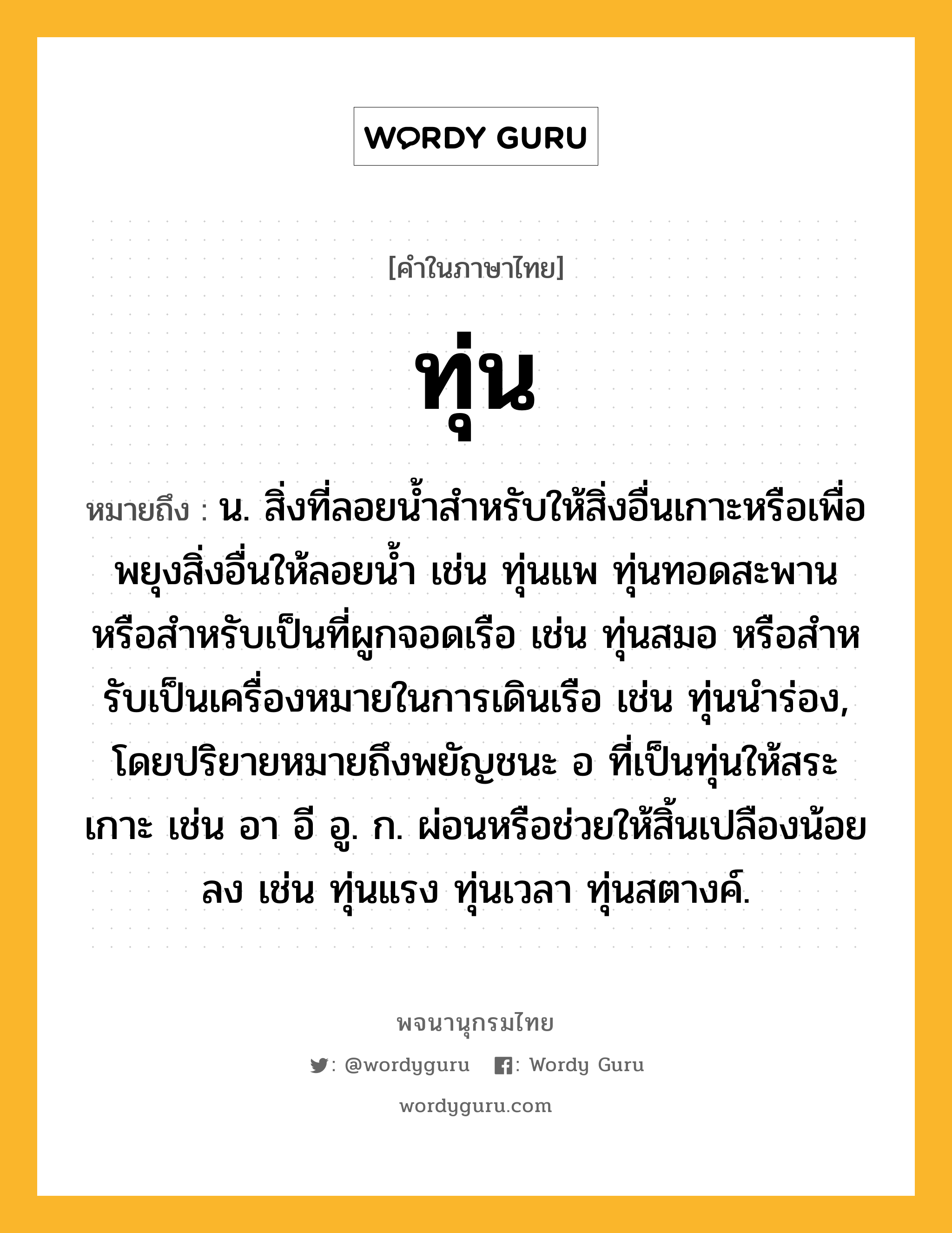 ทุ่น หมายถึงอะไร?, คำในภาษาไทย ทุ่น หมายถึง น. สิ่งที่ลอยนํ้าสําหรับให้สิ่งอื่นเกาะหรือเพื่อพยุงสิ่งอื่นให้ลอยนํ้า เช่น ทุ่นแพ ทุ่นทอดสะพาน หรือสําหรับเป็นที่ผูกจอดเรือ เช่น ทุ่นสมอ หรือสําหรับเป็นเครื่องหมายในการเดินเรือ เช่น ทุ่นนําร่อง, โดยปริยายหมายถึงพยัญชนะ อ ที่เป็นทุ่นให้สระเกาะ เช่น อา อี อู. ก. ผ่อนหรือช่วยให้สิ้นเปลืองน้อยลง เช่น ทุ่นแรง ทุ่นเวลา ทุ่นสตางค์.