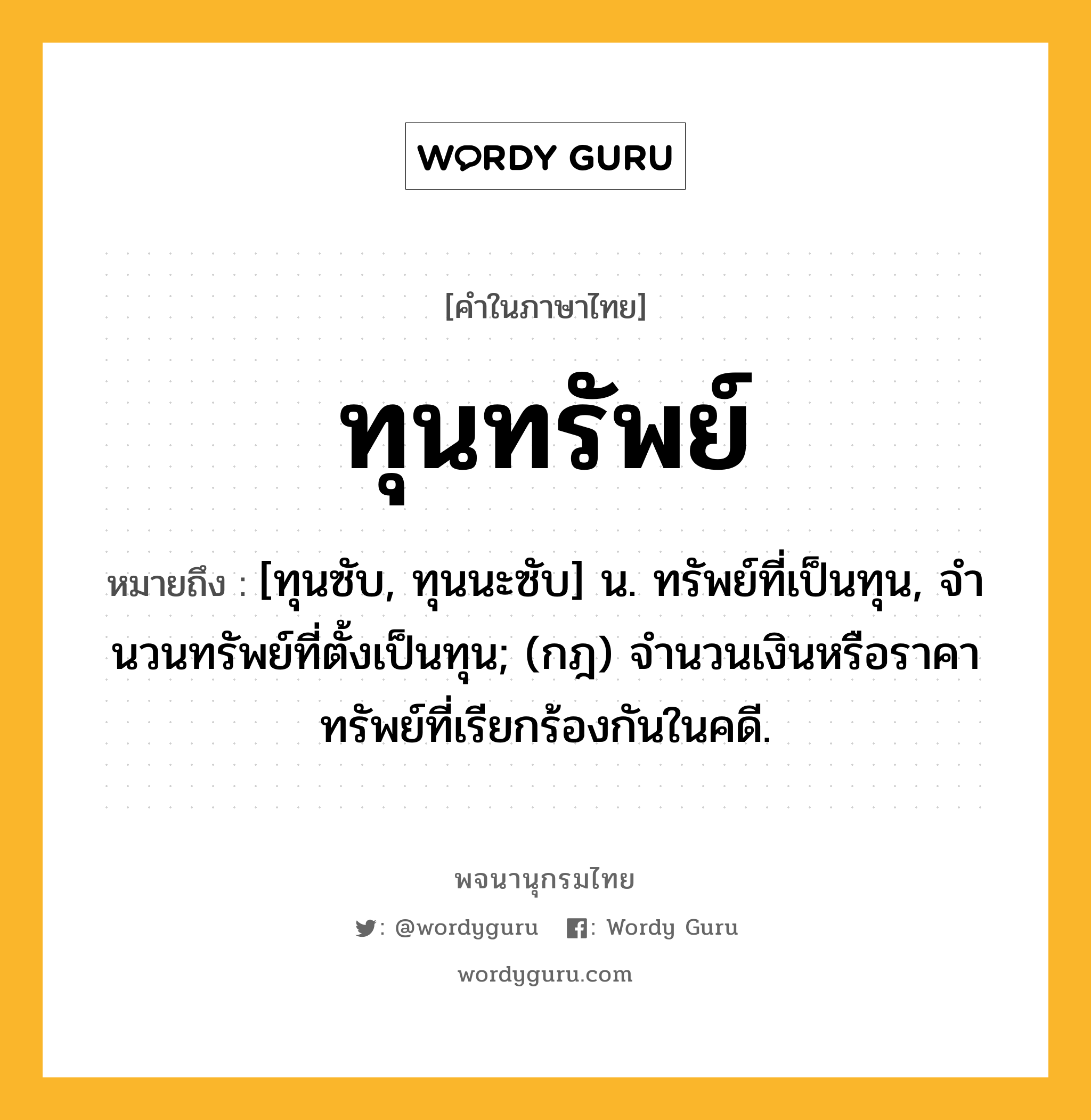 ทุนทรัพย์ หมายถึงอะไร?, คำในภาษาไทย ทุนทรัพย์ หมายถึง [ทุนซับ, ทุนนะซับ] น. ทรัพย์ที่เป็นทุน, จํานวนทรัพย์ที่ตั้งเป็นทุน; (กฎ) จํานวนเงินหรือราคาทรัพย์ที่เรียกร้องกันในคดี.