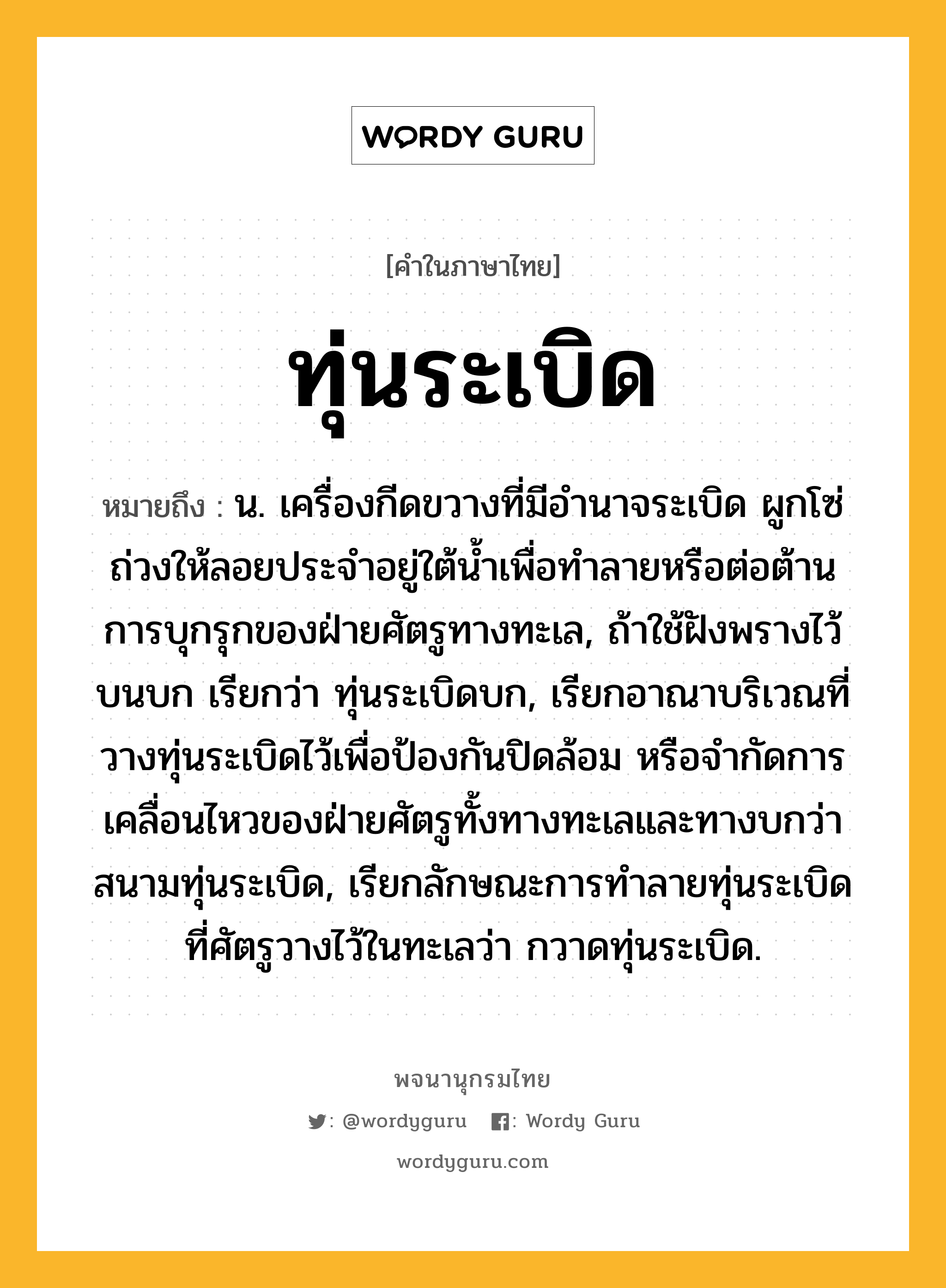 ทุ่นระเบิด หมายถึงอะไร?, คำในภาษาไทย ทุ่นระเบิด หมายถึง น. เครื่องกีดขวางที่มีอํานาจระเบิด ผูกโซ่ถ่วงให้ลอยประจําอยู่ใต้นํ้าเพื่อทําลายหรือต่อต้านการบุกรุกของฝ่ายศัตรูทางทะเล, ถ้าใช้ฝังพรางไว้บนบก เรียกว่า ทุ่นระเบิดบก, เรียกอาณาบริเวณที่วางทุ่นระเบิดไว้เพื่อป้องกันปิดล้อม หรือจํากัดการเคลื่อนไหวของฝ่ายศัตรูทั้งทางทะเลและทางบกว่า สนามทุ่นระเบิด, เรียกลักษณะการทําลายทุ่นระเบิดที่ศัตรูวางไว้ในทะเลว่า กวาดทุ่นระเบิด.