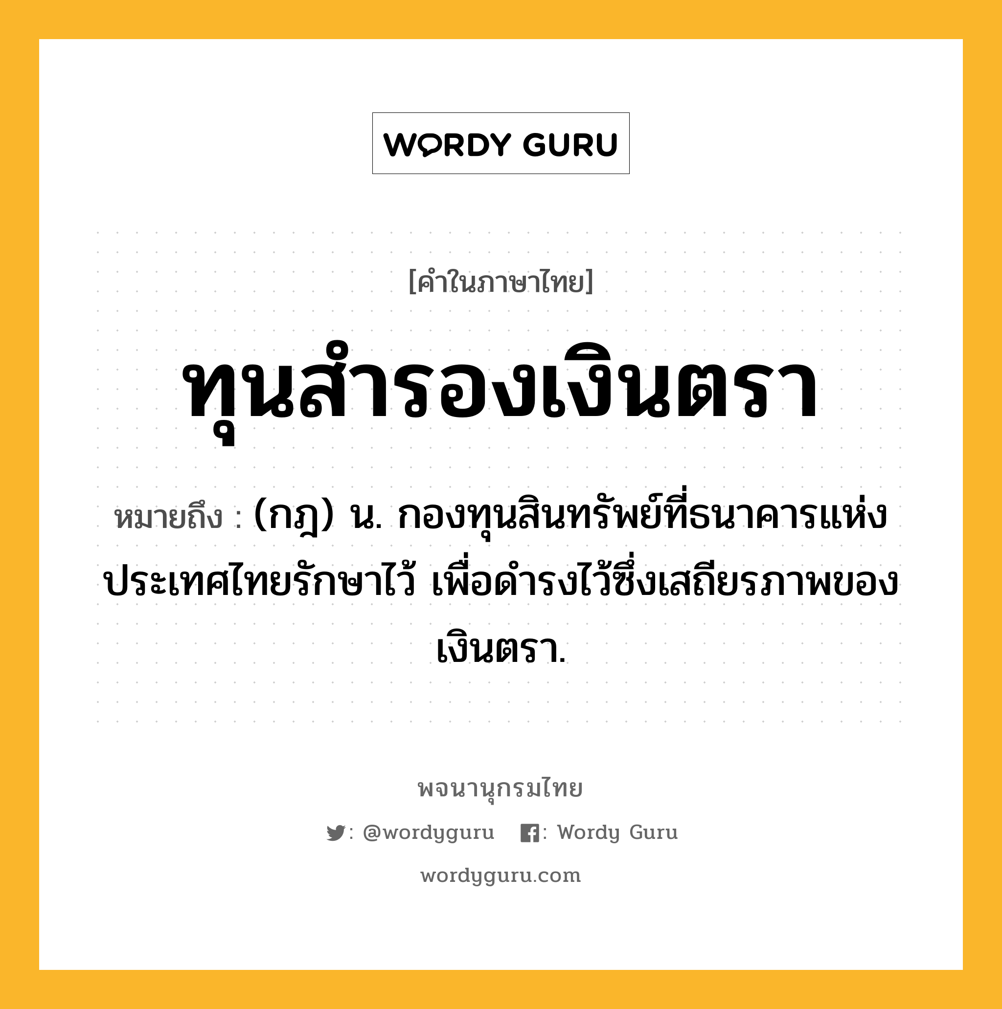 ทุนสำรองเงินตรา ความหมาย หมายถึงอะไร?, คำในภาษาไทย ทุนสำรองเงินตรา หมายถึง (กฎ) น. กองทุนสินทรัพย์ที่ธนาคารแห่งประเทศไทยรักษาไว้ เพื่อดํารงไว้ซึ่งเสถียรภาพของเงินตรา.