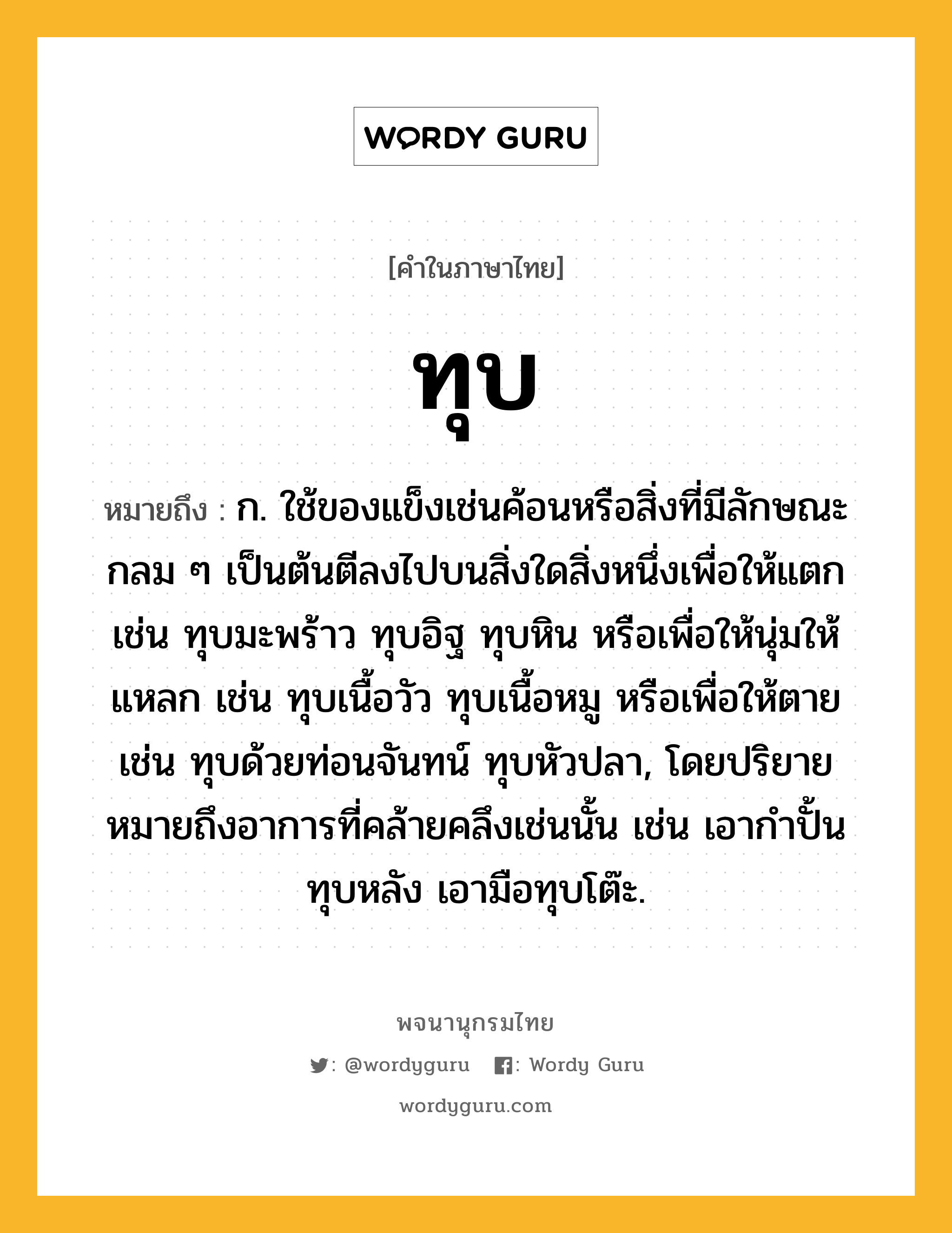 ทุบ หมายถึงอะไร?, คำในภาษาไทย ทุบ หมายถึง ก. ใช้ของแข็งเช่นค้อนหรือสิ่งที่มีลักษณะกลม ๆ เป็นต้นตีลงไปบนสิ่งใดสิ่งหนึ่งเพื่อให้แตก เช่น ทุบมะพร้าว ทุบอิฐ ทุบหิน หรือเพื่อให้นุ่มให้แหลก เช่น ทุบเนื้อวัว ทุบเนื้อหมู หรือเพื่อให้ตาย เช่น ทุบด้วยท่อนจันทน์ ทุบหัวปลา, โดยปริยายหมายถึงอาการที่คล้ายคลึงเช่นนั้น เช่น เอากําปั้นทุบหลัง เอามือทุบโต๊ะ.