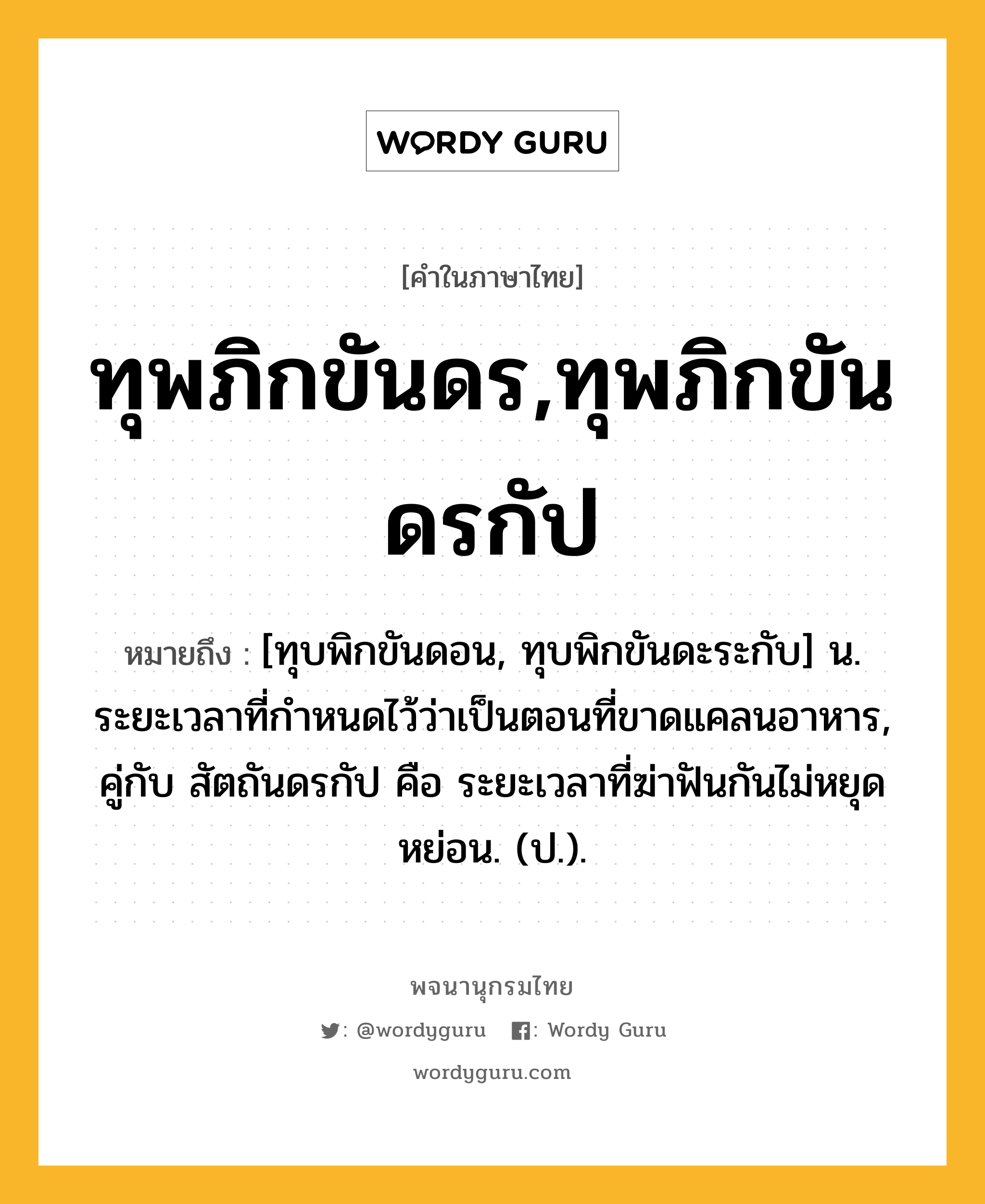 ทุพภิกขันดร,ทุพภิกขันดรกัป หมายถึงอะไร?, คำในภาษาไทย ทุพภิกขันดร,ทุพภิกขันดรกัป หมายถึง [ทุบพิกขันดอน, ทุบพิกขันดะระกับ] น. ระยะเวลาที่กําหนดไว้ว่าเป็นตอนที่ขาดแคลนอาหาร, คู่กับ สัตถันดรกัป คือ ระยะเวลาที่ฆ่าฟันกันไม่หยุดหย่อน. (ป.).