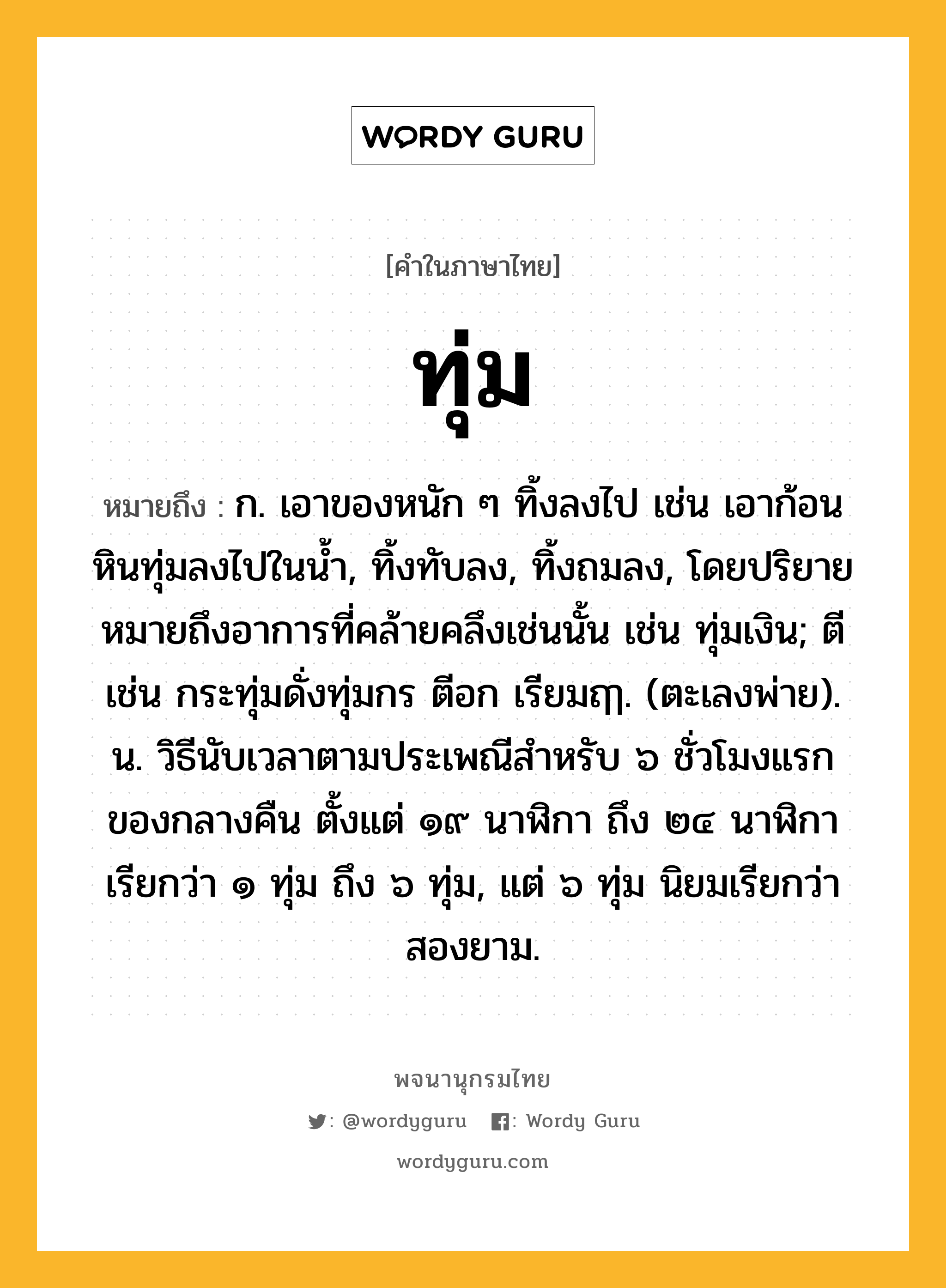 ทุ่ม หมายถึงอะไร?, คำในภาษาไทย ทุ่ม หมายถึง ก. เอาของหนัก ๆ ทิ้งลงไป เช่น เอาก้อนหินทุ่มลงไปในนํ้า, ทิ้งทับลง, ทิ้งถมลง, โดยปริยายหมายถึงอาการที่คล้ายคลึงเช่นนั้น เช่น ทุ่มเงิน; ตี เช่น กระทุ่มดั่งทุ่มกร ตีอก เรียมฤๅ. (ตะเลงพ่าย). น. วิธีนับเวลาตามประเพณีสําหรับ ๖ ชั่วโมงแรกของกลางคืน ตั้งแต่ ๑๙ นาฬิกา ถึง ๒๔ นาฬิกา เรียกว่า ๑ ทุ่ม ถึง ๖ ทุ่ม, แต่ ๖ ทุ่ม นิยมเรียกว่า สองยาม.