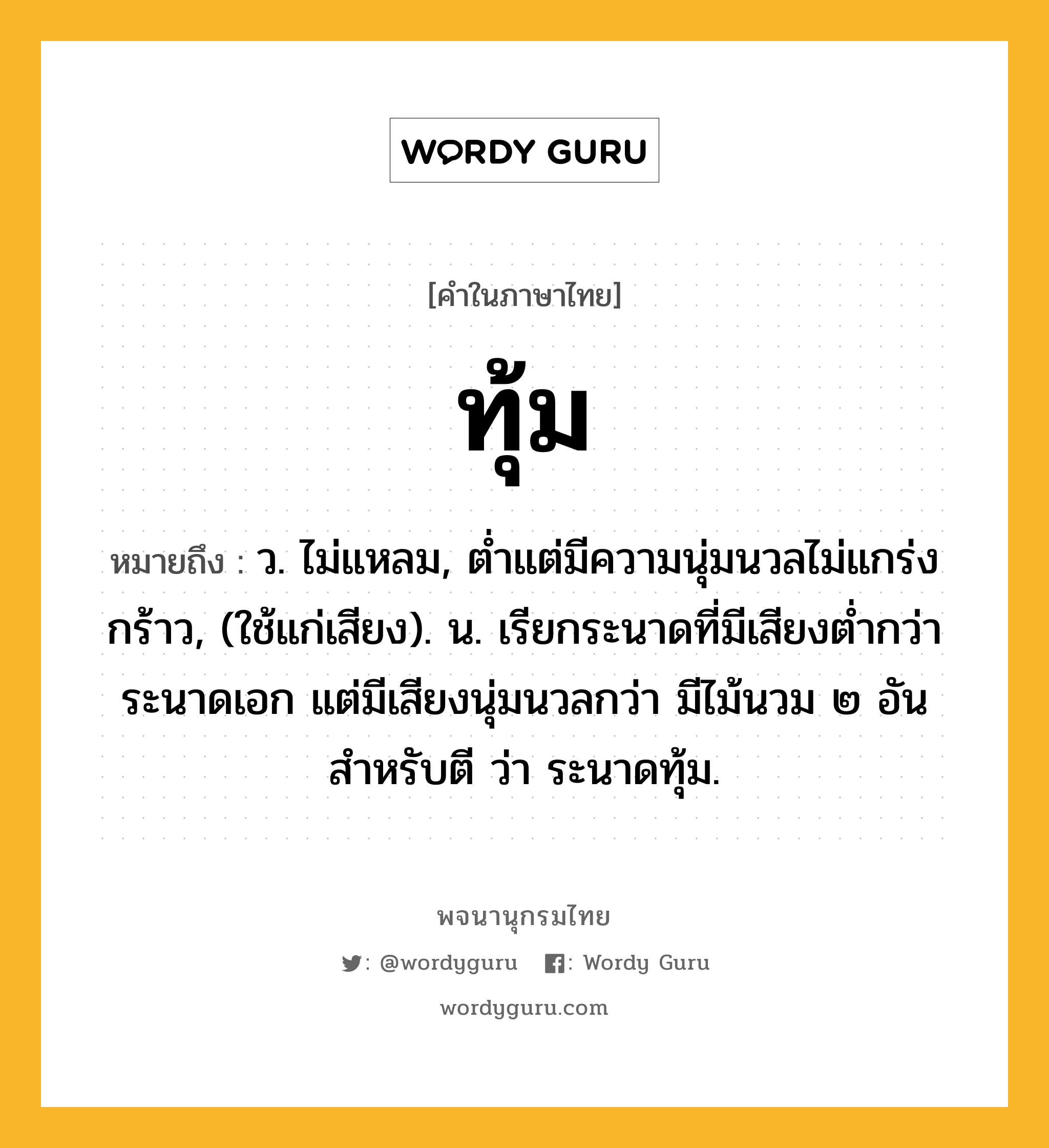 ทุ้ม หมายถึงอะไร?, คำในภาษาไทย ทุ้ม หมายถึง ว. ไม่แหลม, ตํ่าแต่มีความนุ่มนวลไม่แกร่งกร้าว, (ใช้แก่เสียง). น. เรียกระนาดที่มีเสียงตํ่ากว่าระนาดเอก แต่มีเสียงนุ่มนวลกว่า มีไม้นวม ๒ อันสําหรับตี ว่า ระนาดทุ้ม.