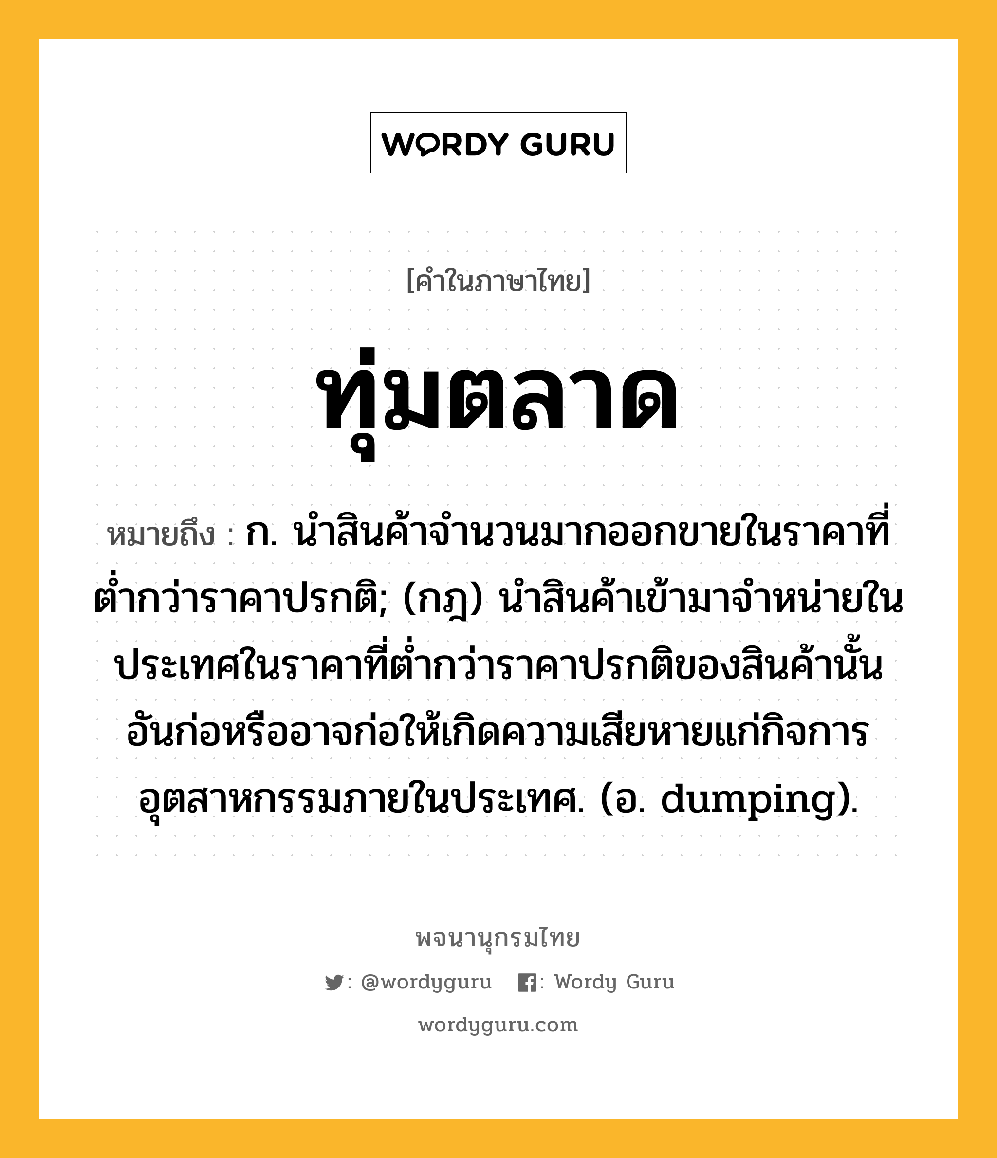 ทุ่มตลาด หมายถึงอะไร?, คำในภาษาไทย ทุ่มตลาด หมายถึง ก. นําสินค้าจํานวนมากออกขายในราคาที่ตํ่ากว่าราคาปรกติ; (กฎ) นําสินค้าเข้ามาจําหน่ายในประเทศในราคาที่ตํ่ากว่าราคาปรกติของสินค้านั้น อันก่อหรืออาจก่อให้เกิดความเสียหายแก่กิจการอุตสาหกรรมภายในประเทศ. (อ. dumping).