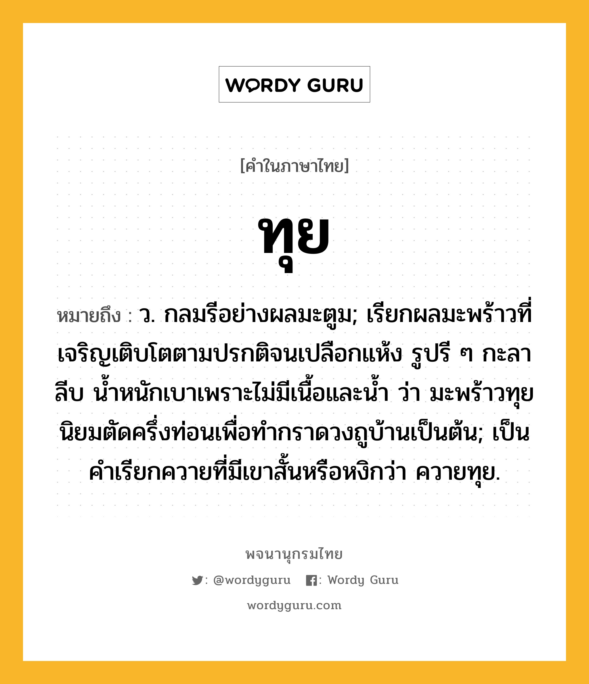 ทุย หมายถึงอะไร?, คำในภาษาไทย ทุย หมายถึง ว. กลมรีอย่างผลมะตูม; เรียกผลมะพร้าวที่เจริญเติบโตตามปรกติจนเปลือกแห้ง รูปรี ๆ กะลาลีบ นํ้าหนักเบาเพราะไม่มีเนื้อและนํ้า ว่า มะพร้าวทุย นิยมตัดครึ่งท่อนเพื่อทํากราดวงถูบ้านเป็นต้น; เป็นคําเรียกควายที่มีเขาสั้นหรือหงิกว่า ควายทุย.