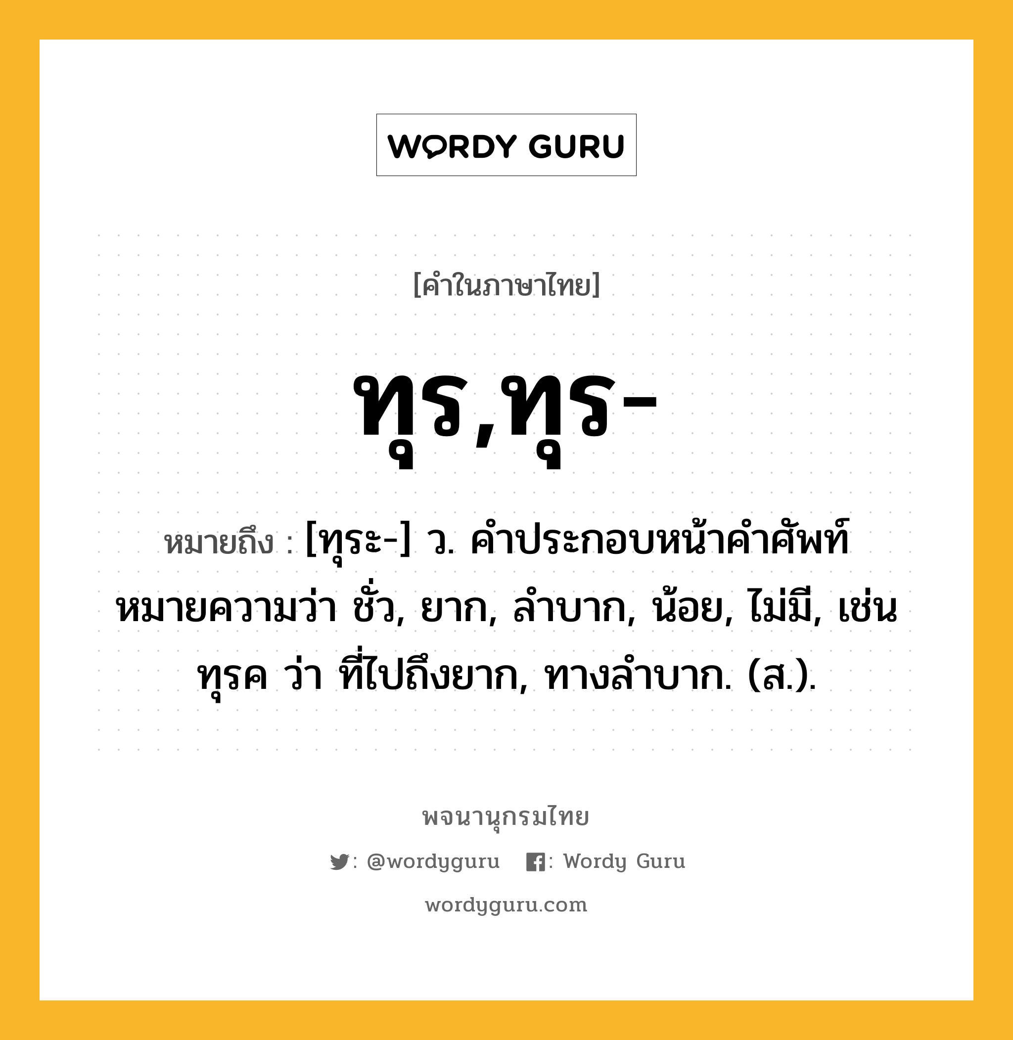 ทุร,ทุร- หมายถึงอะไร?, คำในภาษาไทย ทุร,ทุร- หมายถึง [ทุระ-] ว. คําประกอบหน้าคําศัพท์ หมายความว่า ชั่ว, ยาก, ลําบาก, น้อย, ไม่มี, เช่น ทุรค ว่า ที่ไปถึงยาก, ทางลําบาก. (ส.).