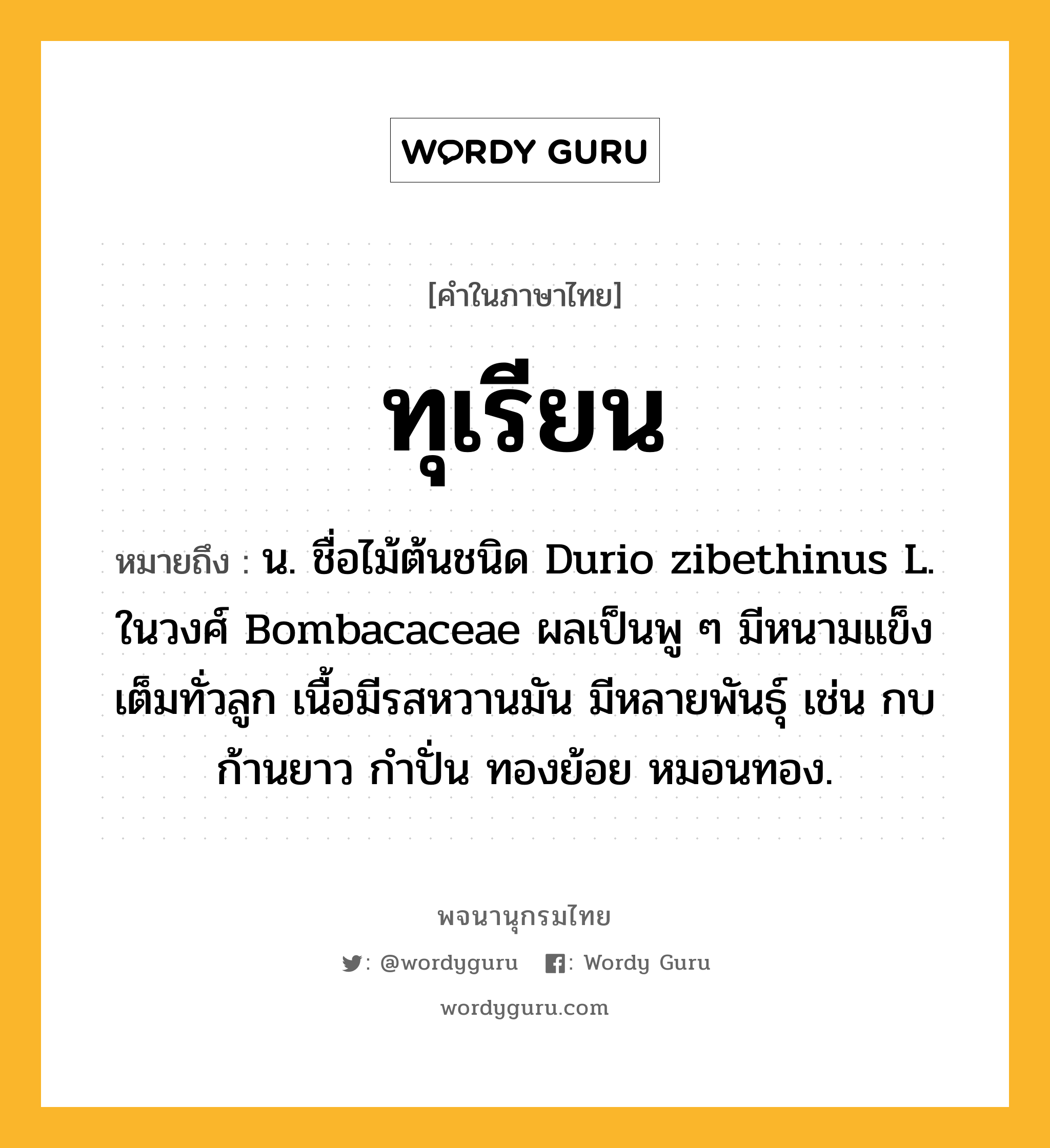 ทุเรียน หมายถึงอะไร?, คำในภาษาไทย ทุเรียน หมายถึง น. ชื่อไม้ต้นชนิด Durio zibethinus L. ในวงศ์ Bombacaceae ผลเป็นพู ๆ มีหนามแข็งเต็มทั่วลูก เนื้อมีรสหวานมัน มีหลายพันธุ์ เช่น กบ ก้านยาว กําปั่น ทองย้อย หมอนทอง.