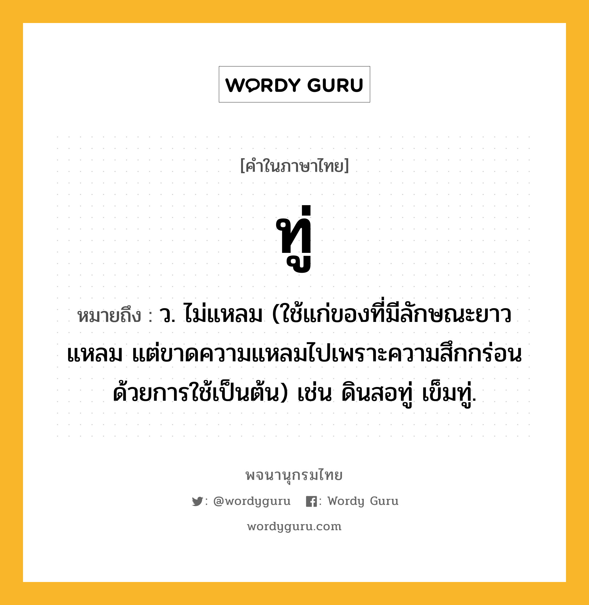 ทู่ หมายถึงอะไร?, คำในภาษาไทย ทู่ หมายถึง ว. ไม่แหลม (ใช้แก่ของที่มีลักษณะยาวแหลม แต่ขาดความแหลมไปเพราะความสึกกร่อนด้วยการใช้เป็นต้น) เช่น ดินสอทู่ เข็มทู่.