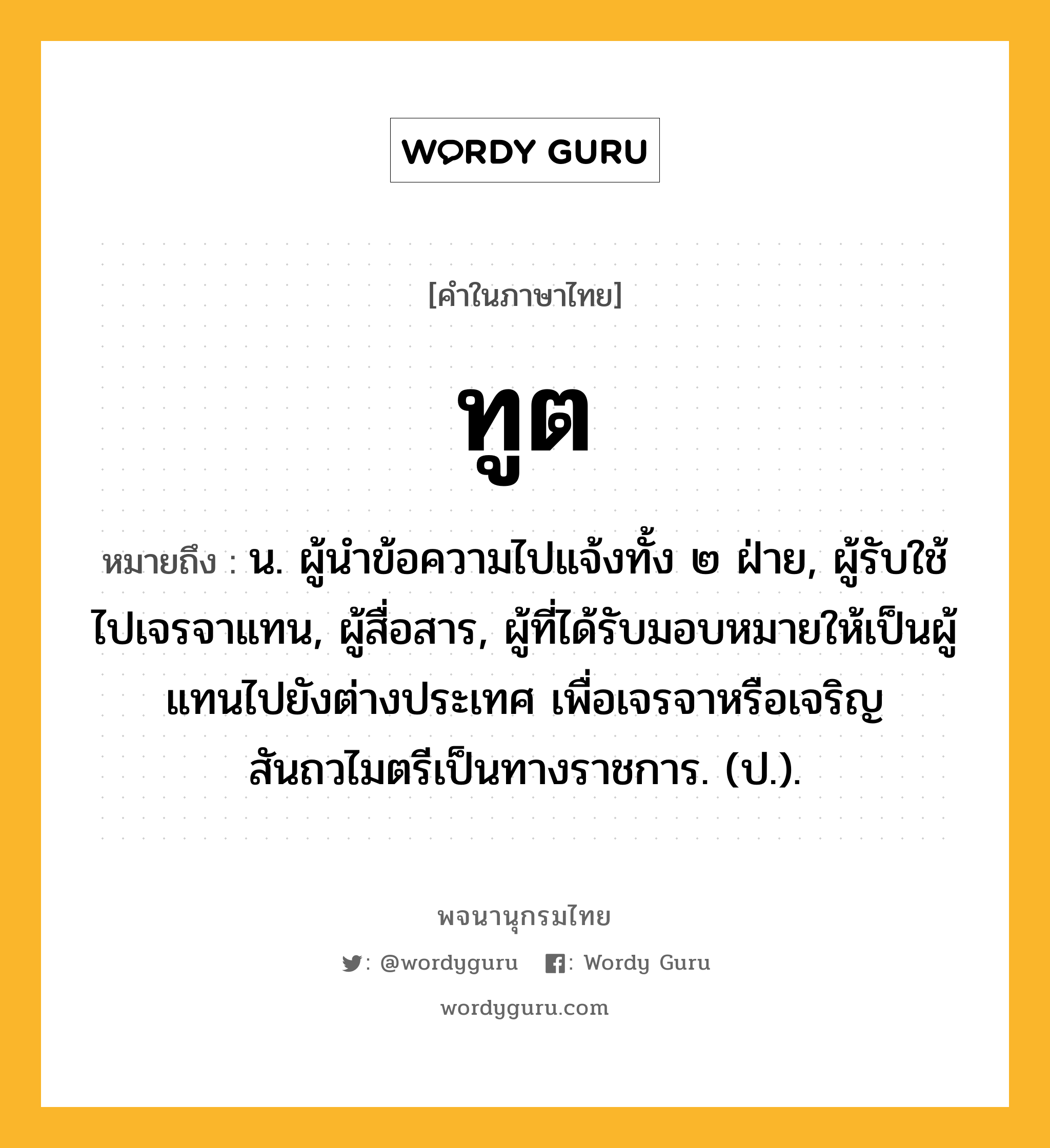 ทูต หมายถึงอะไร?, คำในภาษาไทย ทูต หมายถึง น. ผู้นําข้อความไปแจ้งทั้ง ๒ ฝ่าย, ผู้รับใช้ไปเจรจาแทน, ผู้สื่อสาร, ผู้ที่ได้รับมอบหมายให้เป็นผู้แทนไปยังต่างประเทศ เพื่อเจรจาหรือเจริญสันถวไมตรีเป็นทางราชการ. (ป.).