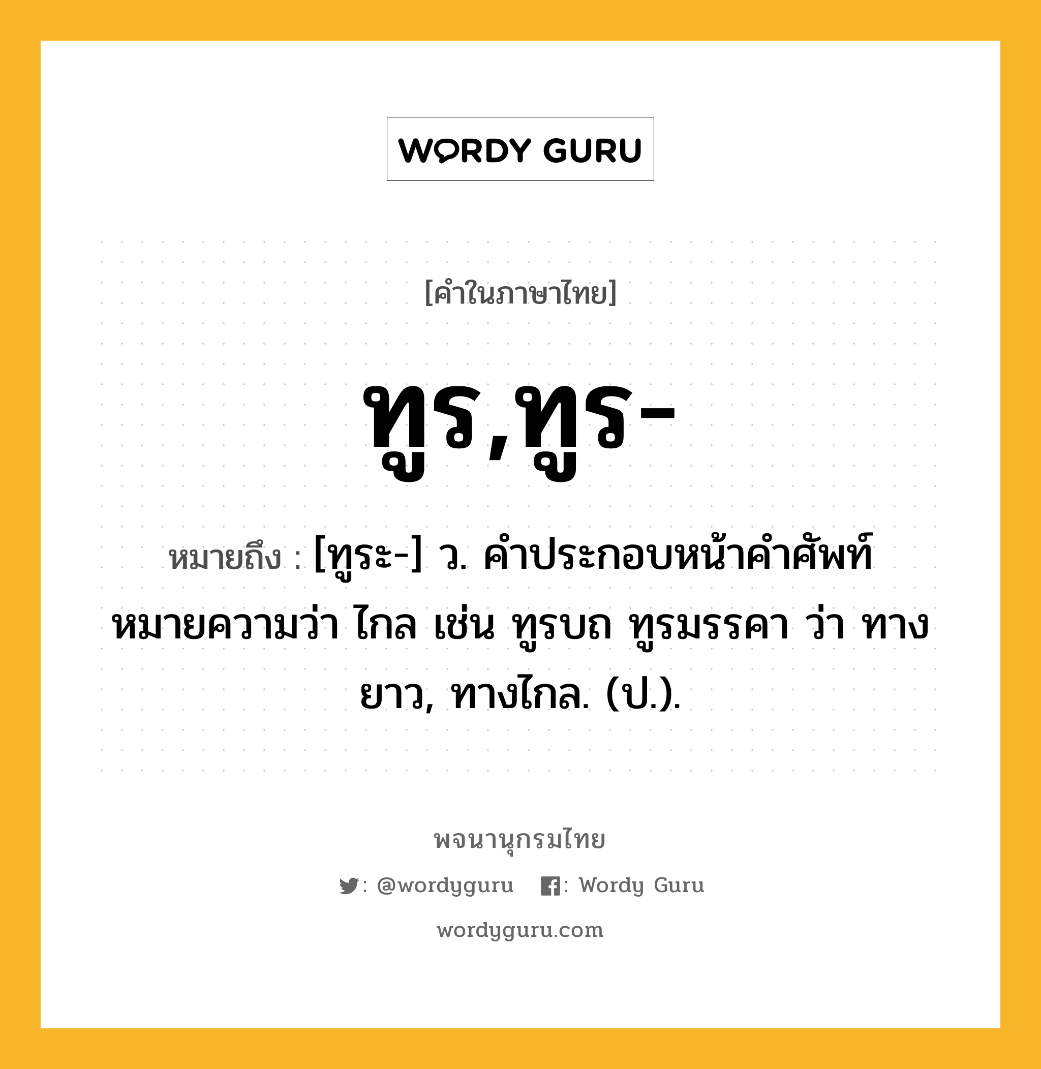 ทูร,ทูร- หมายถึงอะไร?, คำในภาษาไทย ทูร,ทูร- หมายถึง [ทูระ-] ว. คําประกอบหน้าคําศัพท์ หมายความว่า ไกล เช่น ทูรบถ ทูรมรรคา ว่า ทางยาว, ทางไกล. (ป.).