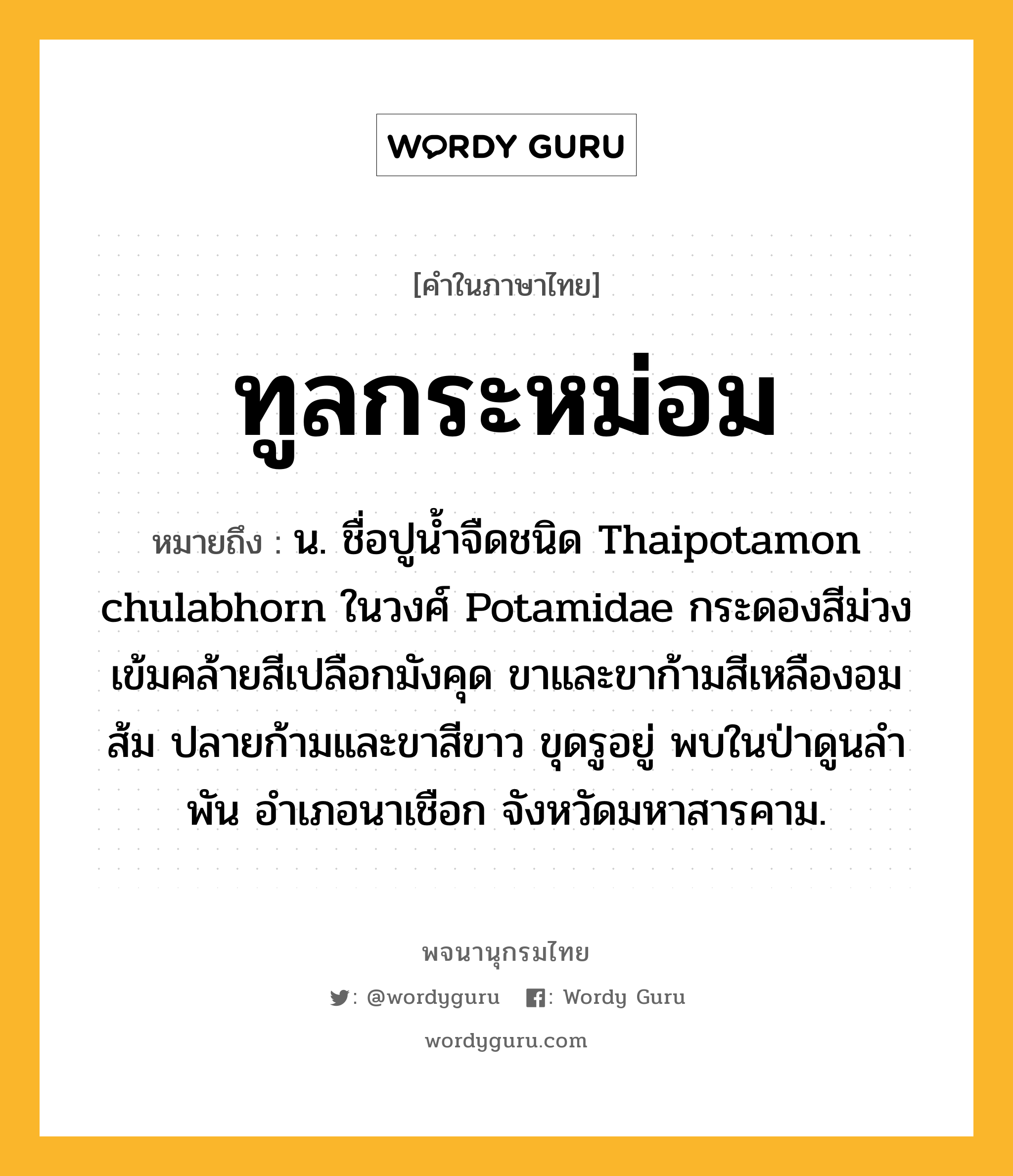 ทูลกระหม่อม หมายถึงอะไร?, คำในภาษาไทย ทูลกระหม่อม หมายถึง น. ชื่อปูน้ำจืดชนิด Thaipotamon chulabhorn ในวงศ์ Potamidae กระดองสีม่วงเข้มคล้ายสีเปลือกมังคุด ขาและขาก้ามสีเหลืองอมส้ม ปลายก้ามและขาสีขาว ขุดรูอยู่ พบในป่าดูนลำพัน อำเภอนาเชือก จังหวัดมหาสารคาม.