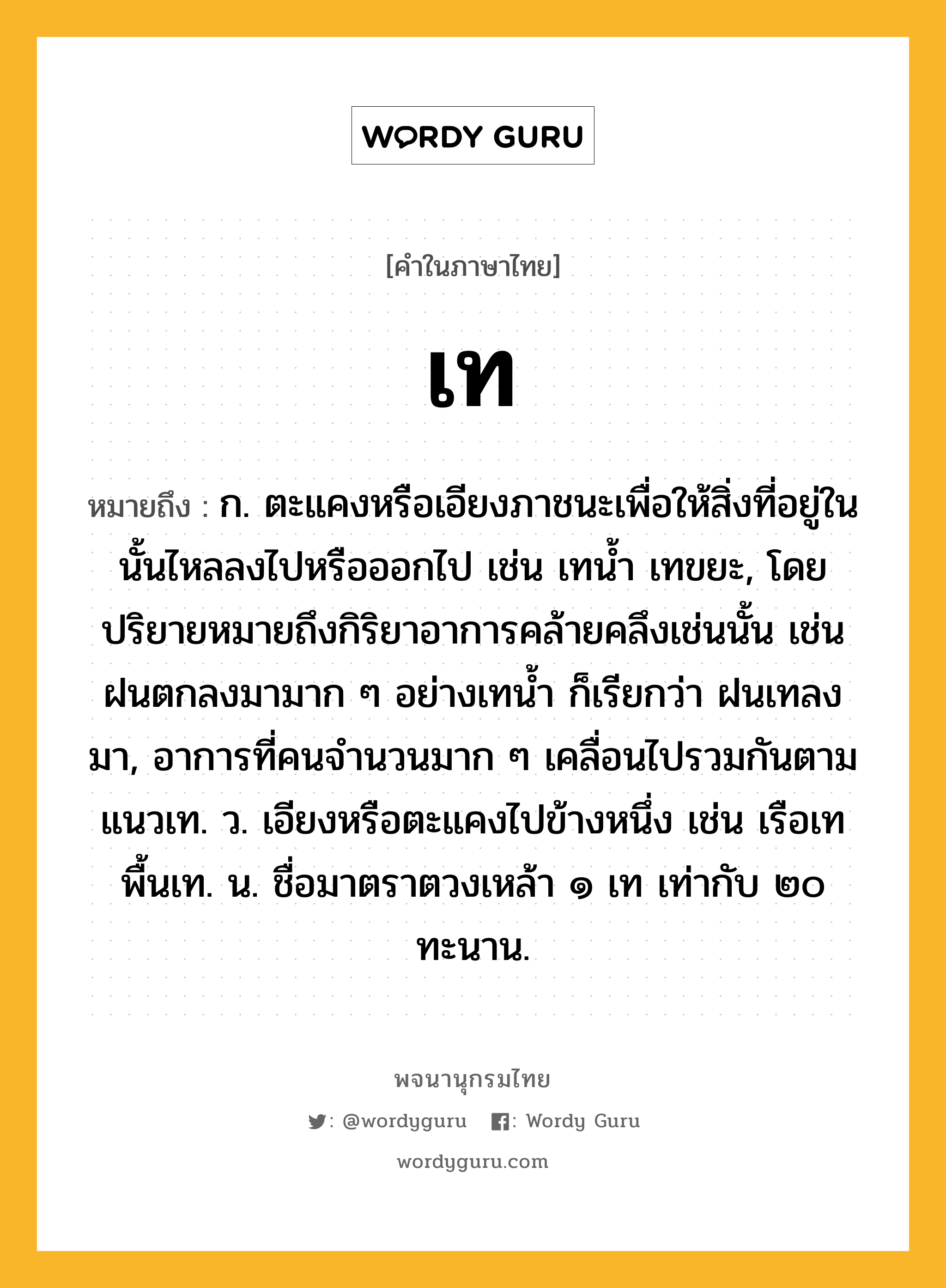 เท หมายถึงอะไร?, คำในภาษาไทย เท หมายถึง ก. ตะแคงหรือเอียงภาชนะเพื่อให้สิ่งที่อยู่ในนั้นไหลลงไปหรือออกไป เช่น เทนํ้า เทขยะ, โดยปริยายหมายถึงกิริยาอาการคล้ายคลึงเช่นนั้น เช่น ฝนตกลงมามาก ๆ อย่างเทนํ้า ก็เรียกว่า ฝนเทลงมา, อาการที่คนจํานวนมาก ๆ เคลื่อนไปรวมกันตามแนวเท. ว. เอียงหรือตะแคงไปข้างหนึ่ง เช่น เรือเท พื้นเท. น. ชื่อมาตราตวงเหล้า ๑ เท เท่ากับ ๒๐ ทะนาน.