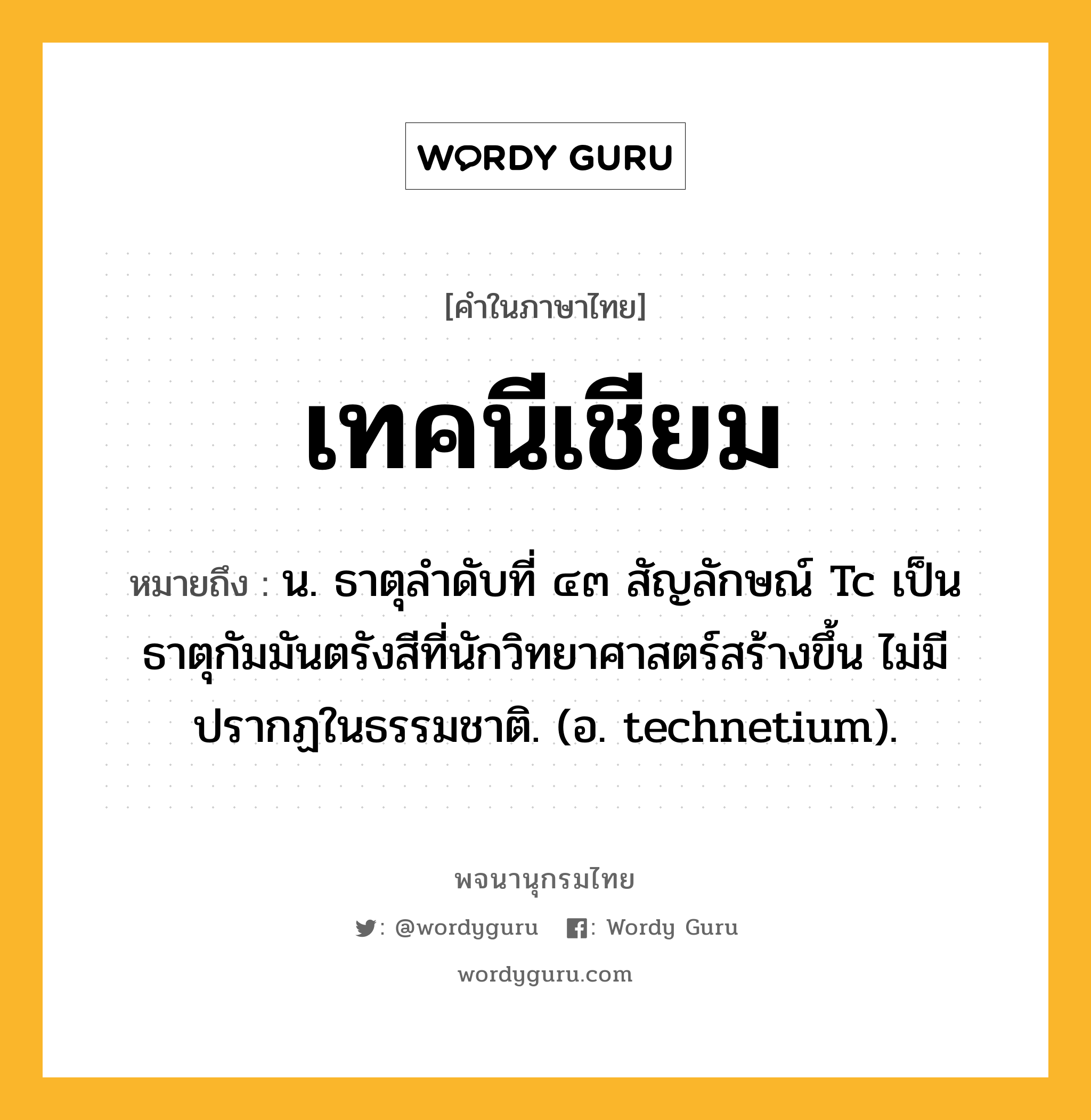 เทคนีเชียม ความหมาย หมายถึงอะไร?, คำในภาษาไทย เทคนีเชียม หมายถึง น. ธาตุลําดับที่ ๔๓ สัญลักษณ์ Tc เป็นธาตุกัมมันตรังสีที่นักวิทยาศาสตร์สร้างขึ้น ไม่มีปรากฏในธรรมชาติ. (อ. technetium).