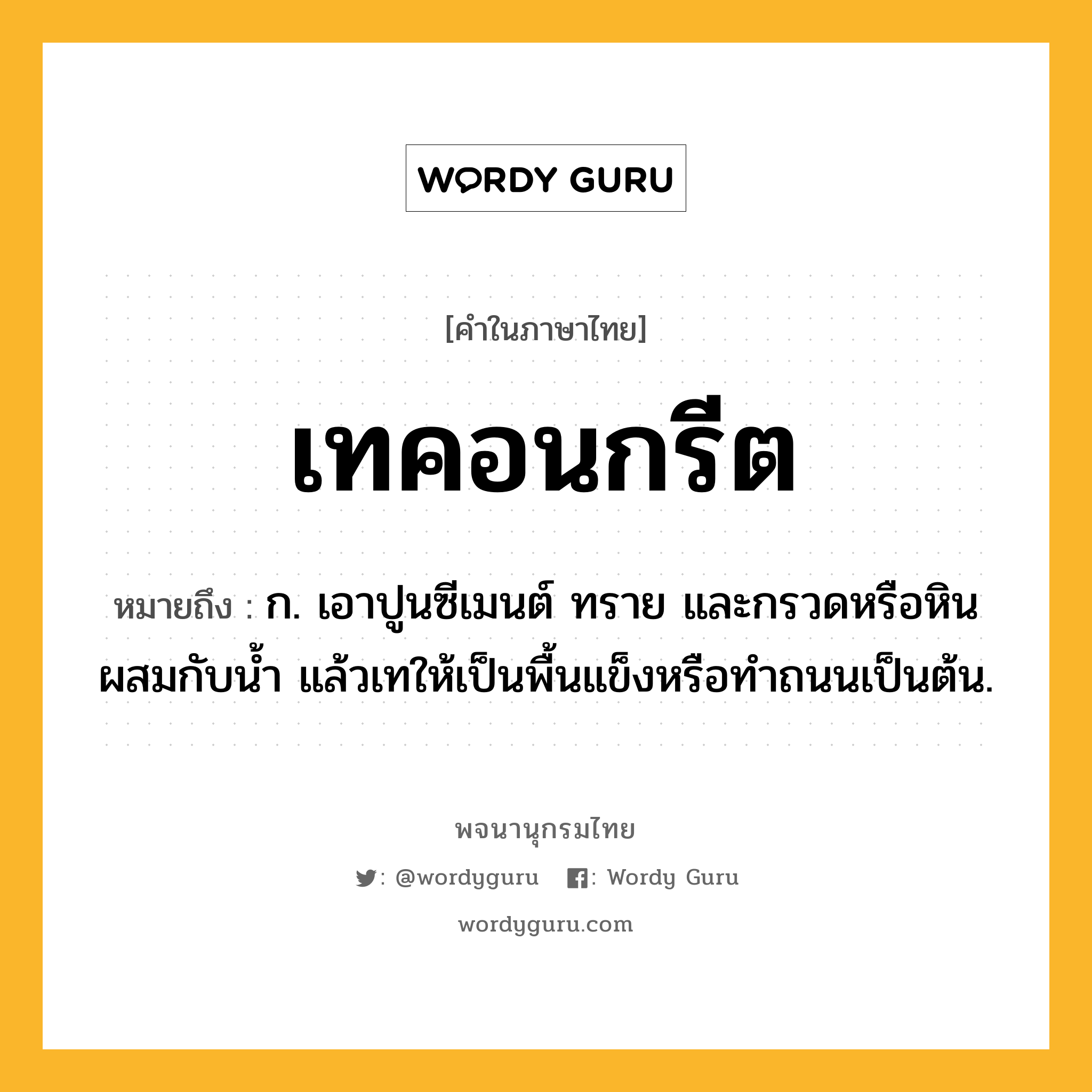 เทคอนกรีต หมายถึงอะไร?, คำในภาษาไทย เทคอนกรีต หมายถึง ก. เอาปูนซีเมนต์ ทราย และกรวดหรือหินผสมกับนํ้า แล้วเทให้เป็นพื้นแข็งหรือทําถนนเป็นต้น.