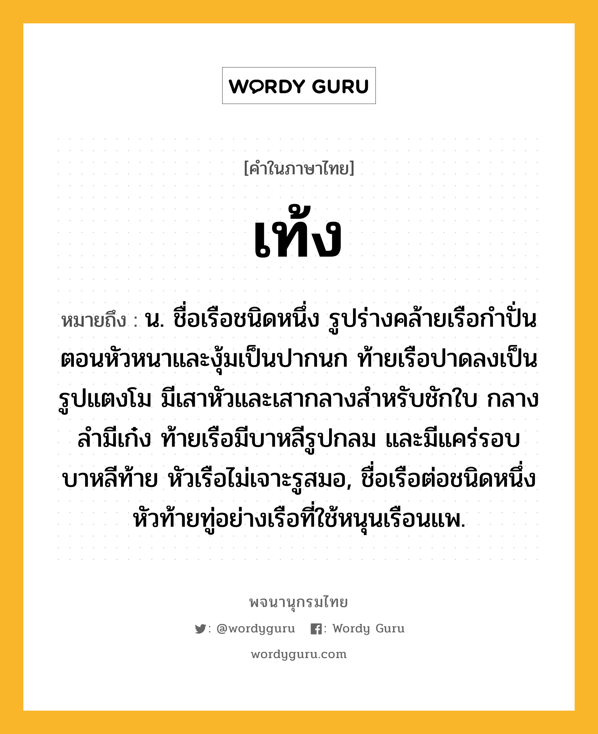 เท้ง หมายถึงอะไร?, คำในภาษาไทย เท้ง หมายถึง น. ชื่อเรือชนิดหนึ่ง รูปร่างคล้ายเรือกําปั่น ตอนหัวหนาและงุ้มเป็นปากนก ท้ายเรือปาดลงเป็นรูปแตงโม มีเสาหัวและเสากลางสําหรับชักใบ กลางลํามีเก๋ง ท้ายเรือมีบาหลีรูปกลม และมีแคร่รอบบาหลีท้าย หัวเรือไม่เจาะรูสมอ, ชื่อเรือต่อชนิดหนึ่ง หัวท้ายทู่อย่างเรือที่ใช้หนุนเรือนแพ.