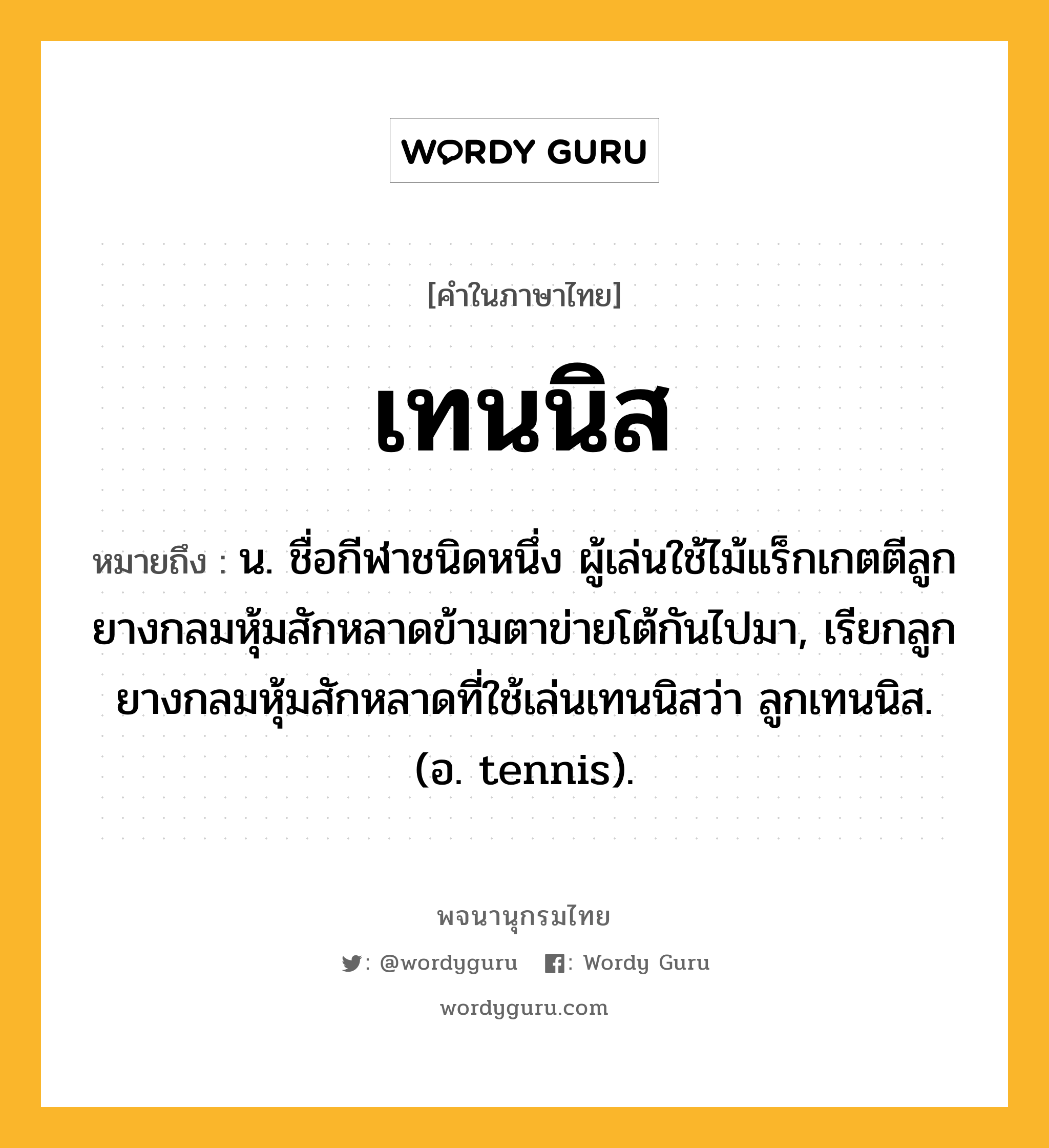 เทนนิส หมายถึงอะไร?, คำในภาษาไทย เทนนิส หมายถึง น. ชื่อกีฬาชนิดหนึ่ง ผู้เล่นใช้ไม้แร็กเกตตีลูกยางกลมหุ้มสักหลาดข้ามตาข่ายโต้กันไปมา, เรียกลูกยางกลมหุ้มสักหลาดที่ใช้เล่นเทนนิสว่า ลูกเทนนิส. (อ. tennis).