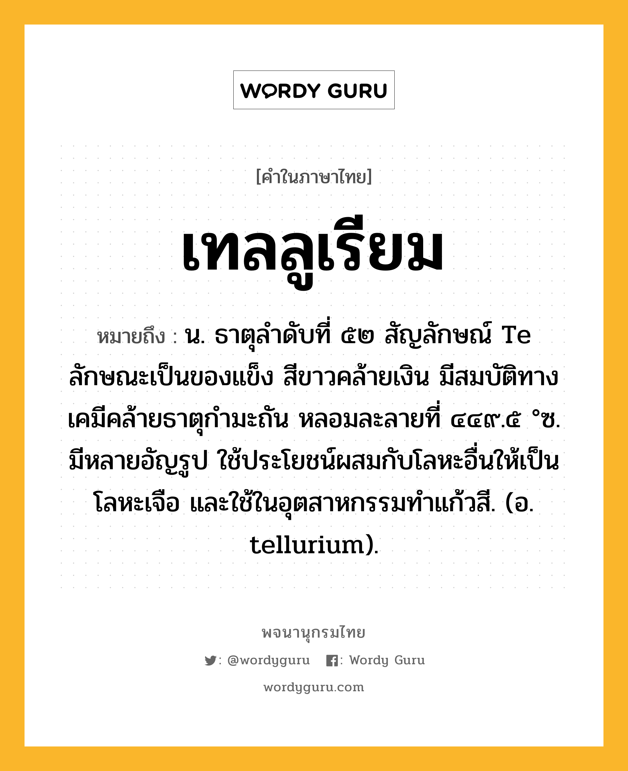 เทลลูเรียม หมายถึงอะไร?, คำในภาษาไทย เทลลูเรียม หมายถึง น. ธาตุลําดับที่ ๕๒ สัญลักษณ์ Te ลักษณะเป็นของแข็ง สีขาวคล้ายเงิน มีสมบัติทางเคมีคล้ายธาตุกํามะถัน หลอมละลายที่ ๔๔๙.๕ °ซ. มีหลายอัญรูป ใช้ประโยชน์ผสมกับโลหะอื่นให้เป็นโลหะเจือ และใช้ในอุตสาหกรรมทําแก้วสี. (อ. tellurium).