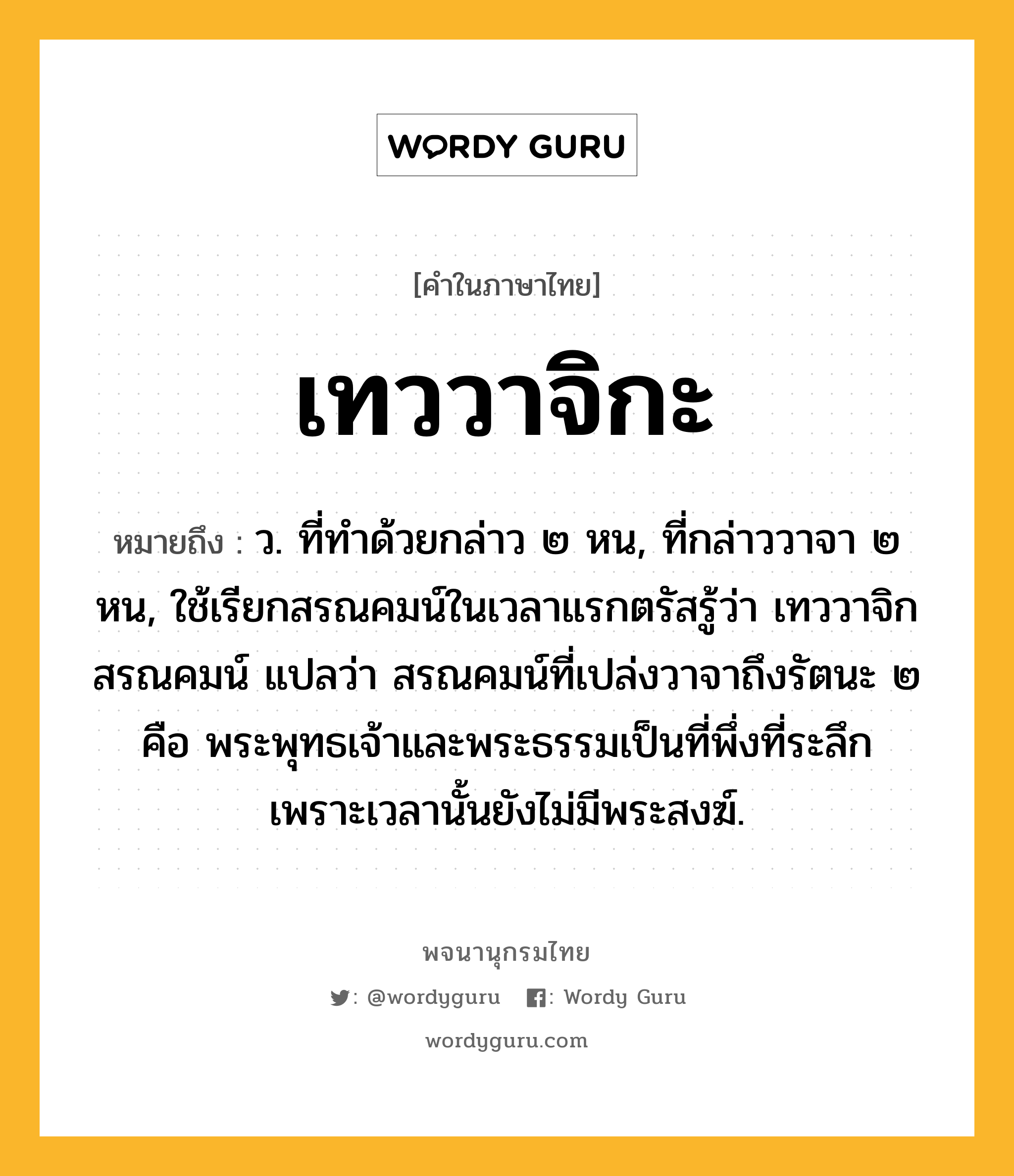 เทววาจิกะ ความหมาย หมายถึงอะไร?, คำในภาษาไทย เทววาจิกะ หมายถึง ว. ที่ทําด้วยกล่าว ๒ หน, ที่กล่าววาจา ๒ หน, ใช้เรียกสรณคมน์ในเวลาแรกตรัสรู้ว่า เทววาจิกสรณคมน์ แปลว่า สรณคมน์ที่เปล่งวาจาถึงรัตนะ ๒ คือ พระพุทธเจ้าและพระธรรมเป็นที่พึ่งที่ระลึก เพราะเวลานั้นยังไม่มีพระสงฆ์.