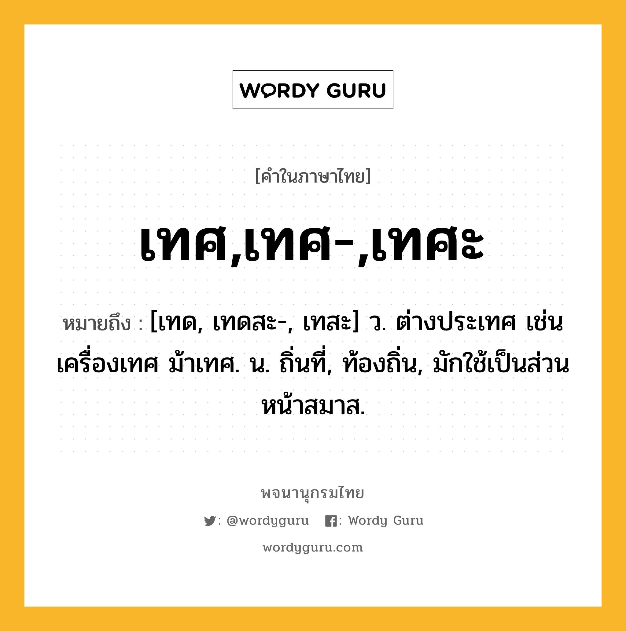 เทศ,เทศ-,เทศะ หมายถึงอะไร?, คำในภาษาไทย เทศ,เทศ-,เทศะ หมายถึง [เทด, เทดสะ-, เทสะ] ว. ต่างประเทศ เช่น เครื่องเทศ ม้าเทศ. น. ถิ่นที่, ท้องถิ่น, มักใช้เป็นส่วนหน้าสมาส.