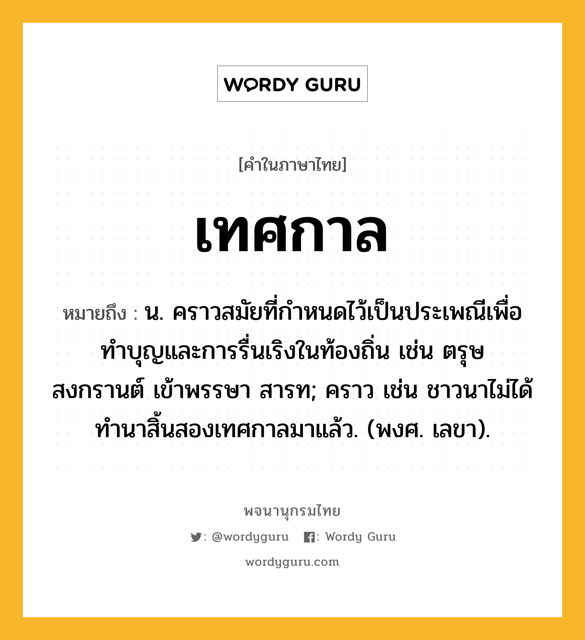 เทศกาล หมายถึงอะไร?, คำในภาษาไทย เทศกาล หมายถึง น. คราวสมัยที่กําหนดไว้เป็นประเพณีเพื่อทําบุญและการรื่นเริงในท้องถิ่น เช่น ตรุษ สงกรานต์ เข้าพรรษา สารท; คราว เช่น ชาวนาไม่ได้ทํานาสิ้นสองเทศกาลมาแล้ว. (พงศ. เลขา).