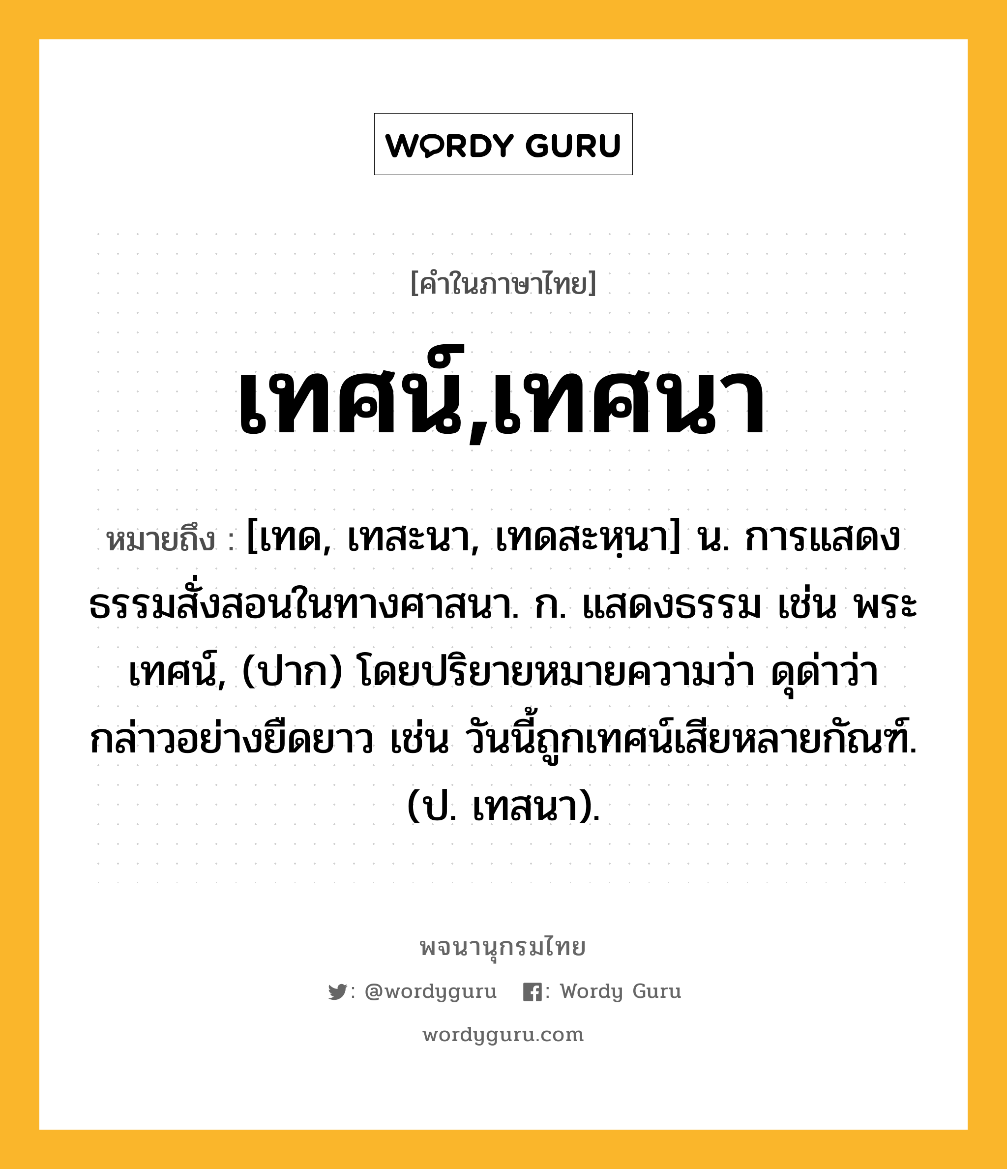 เทศน์,เทศนา หมายถึงอะไร?, คำในภาษาไทย เทศน์,เทศนา หมายถึง [เทด, เทสะนา, เทดสะหฺนา] น. การแสดงธรรมสั่งสอนในทางศาสนา. ก. แสดงธรรม เช่น พระเทศน์, (ปาก) โดยปริยายหมายความว่า ดุด่าว่ากล่าวอย่างยืดยาว เช่น วันนี้ถูกเทศน์เสียหลายกัณฑ์. (ป. เทสนา).