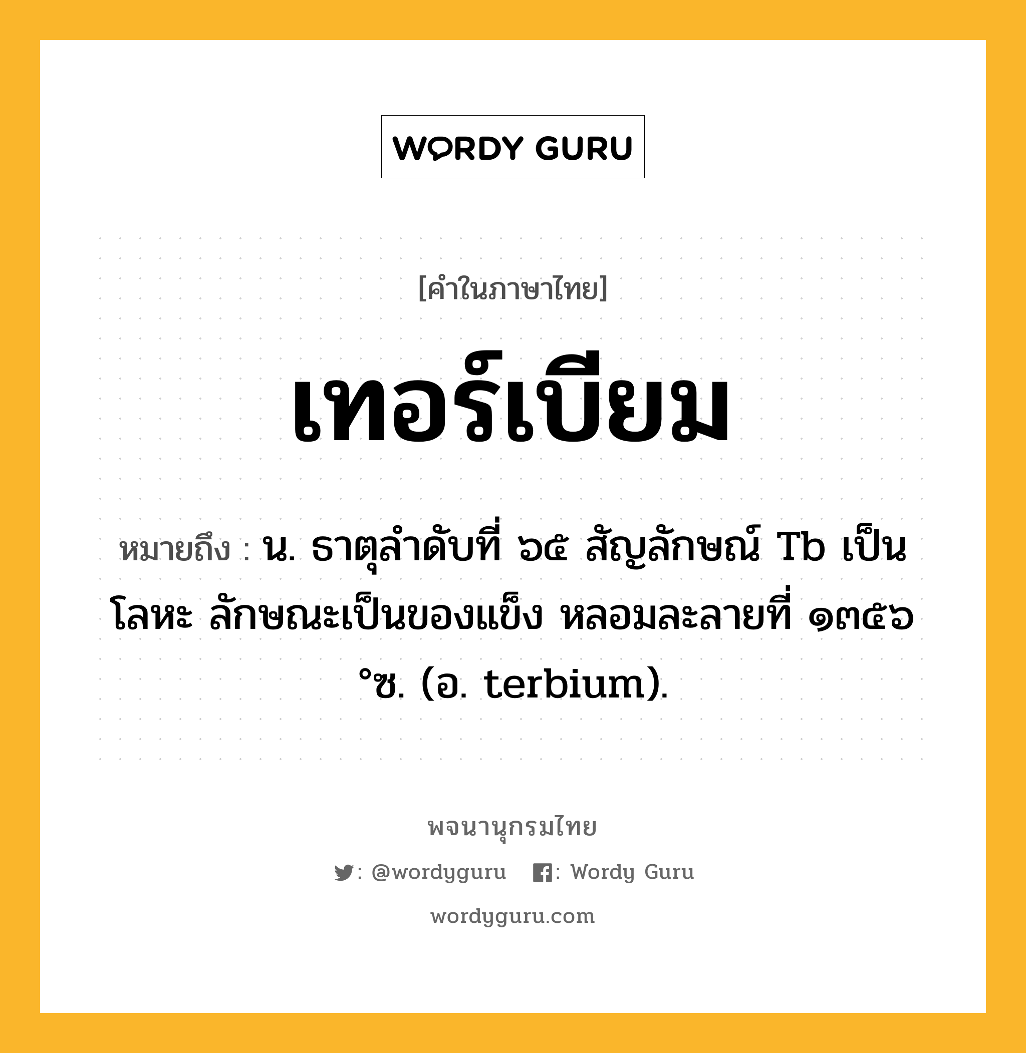 เทอร์เบียม หมายถึงอะไร?, คำในภาษาไทย เทอร์เบียม หมายถึง น. ธาตุลําดับที่ ๖๕ สัญลักษณ์ Tb เป็นโลหะ ลักษณะเป็นของแข็ง หลอมละลายที่ ๑๓๕๖ °ซ. (อ. terbium).