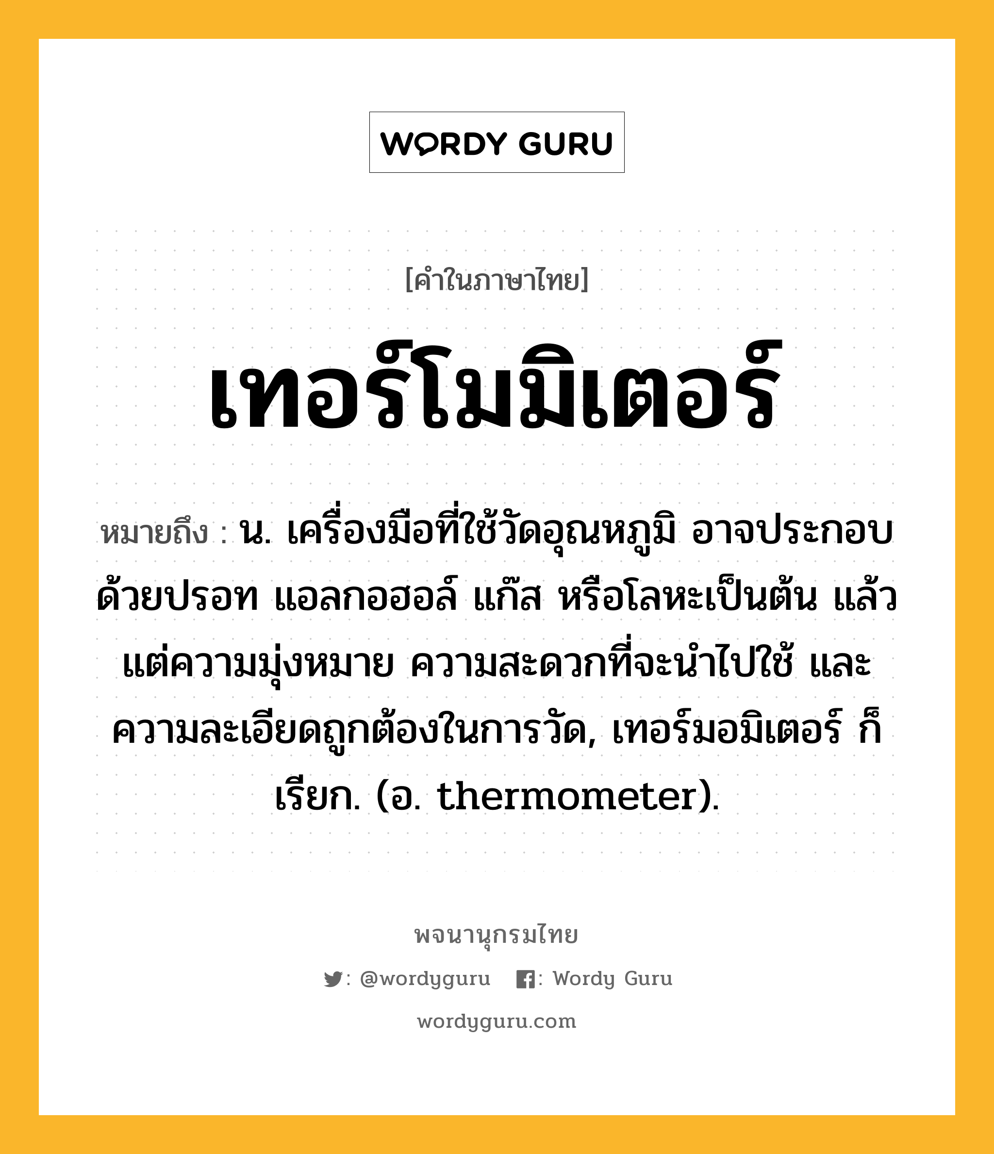 เทอร์โมมิเตอร์ หมายถึงอะไร?, คำในภาษาไทย เทอร์โมมิเตอร์ หมายถึง น. เครื่องมือที่ใช้วัดอุณหภูมิ อาจประกอบด้วยปรอท แอลกอฮอล์ แก๊ส หรือโลหะเป็นต้น แล้วแต่ความมุ่งหมาย ความสะดวกที่จะนําไปใช้ และความละเอียดถูกต้องในการวัด, เทอร์มอมิเตอร์ ก็เรียก. (อ. thermometer).