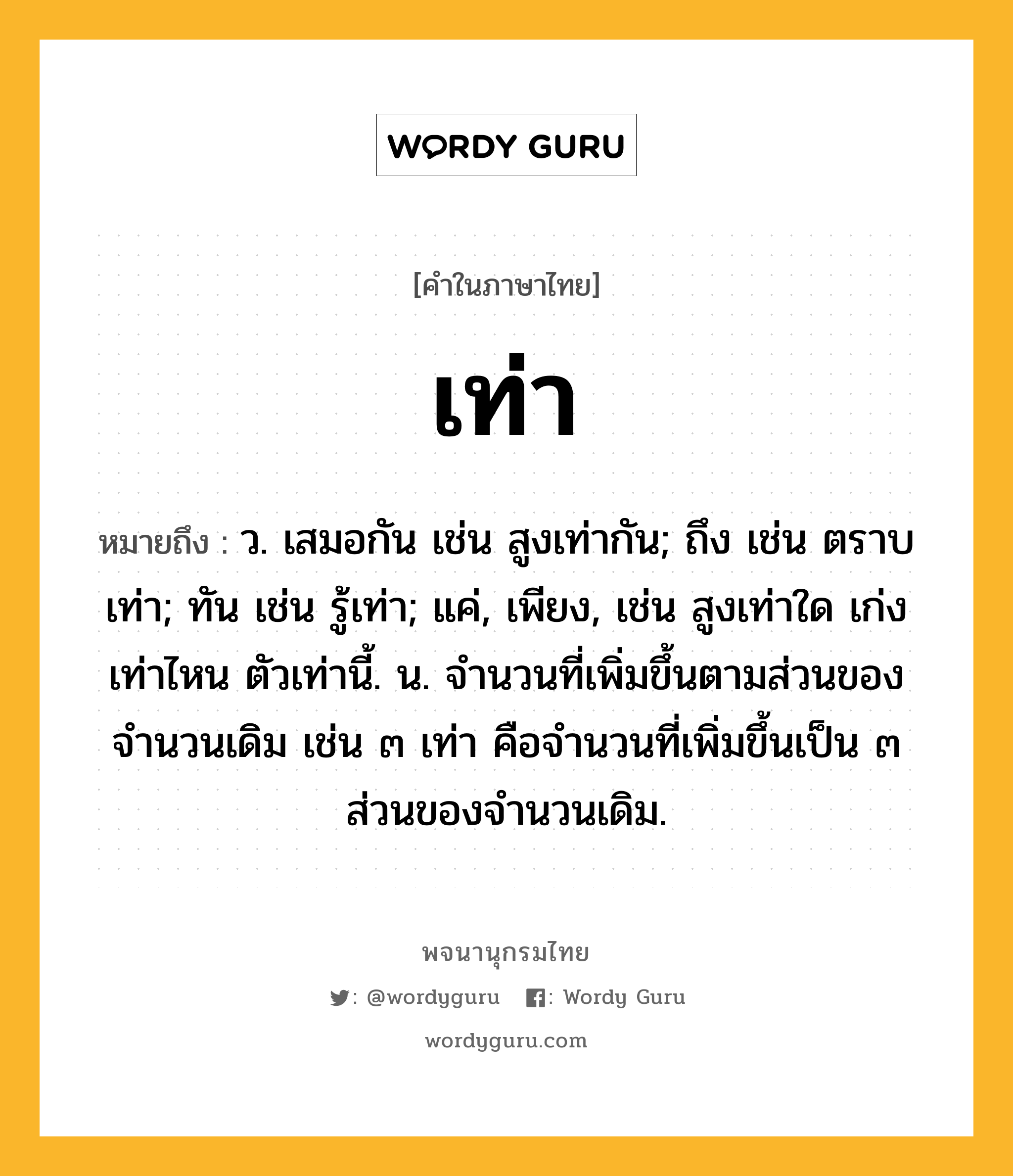 เท่า หมายถึงอะไร?, คำในภาษาไทย เท่า หมายถึง ว. เสมอกัน เช่น สูงเท่ากัน; ถึง เช่น ตราบเท่า; ทัน เช่น รู้เท่า; แค่, เพียง, เช่น สูงเท่าใด เก่งเท่าไหน ตัวเท่านี้. น. จํานวนที่เพิ่มขึ้นตามส่วนของจํานวนเดิม เช่น ๓ เท่า คือจํานวนที่เพิ่มขึ้นเป็น ๓ ส่วนของจํานวนเดิม.