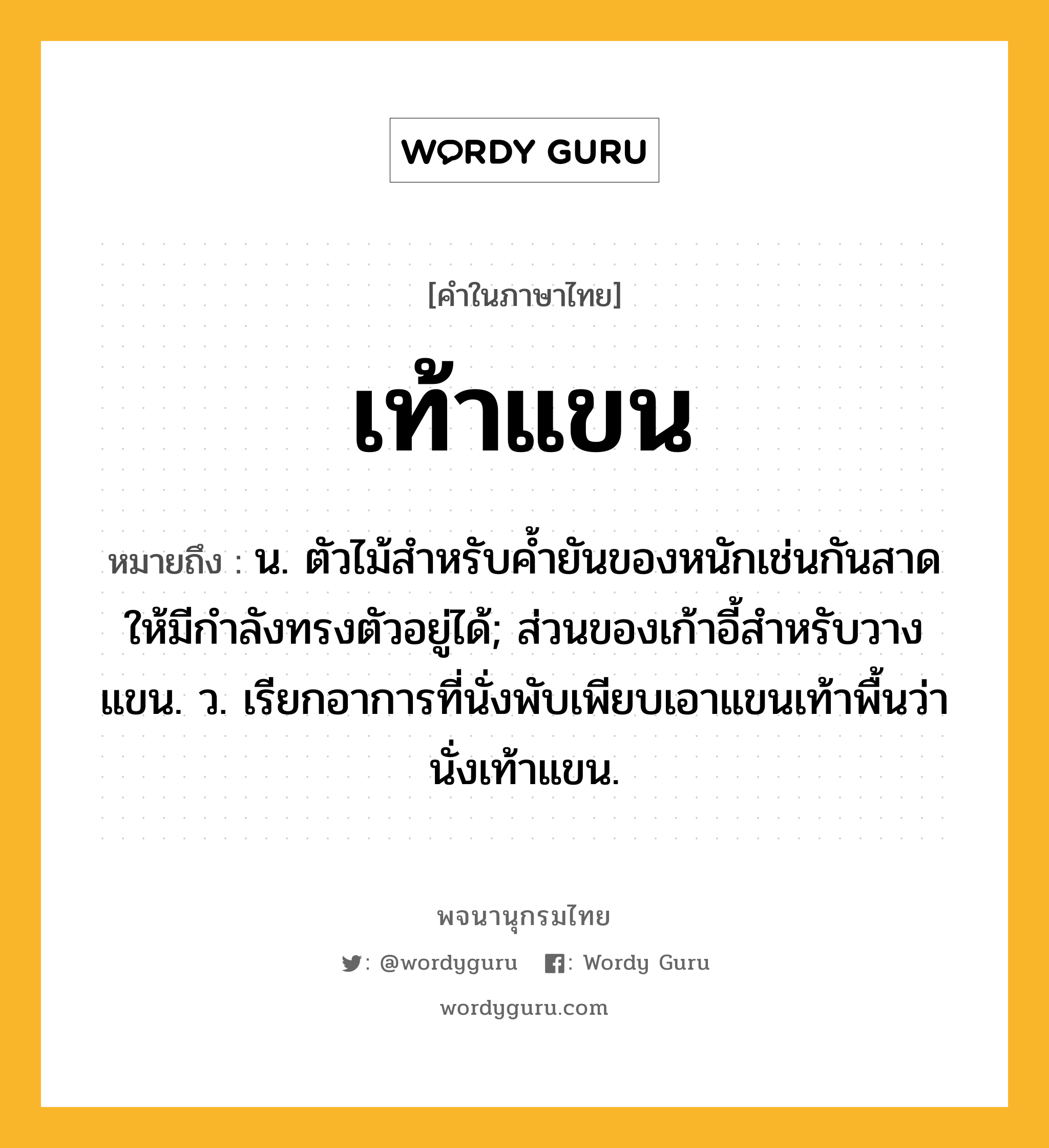 เท้าแขน หมายถึงอะไร?, คำในภาษาไทย เท้าแขน หมายถึง น. ตัวไม้สําหรับคํ้ายันของหนักเช่นกันสาดให้มีกําลังทรงตัวอยู่ได้; ส่วนของเก้าอี้สําหรับวางแขน. ว. เรียกอาการที่นั่งพับเพียบเอาแขนเท้าพื้นว่า นั่งเท้าแขน.