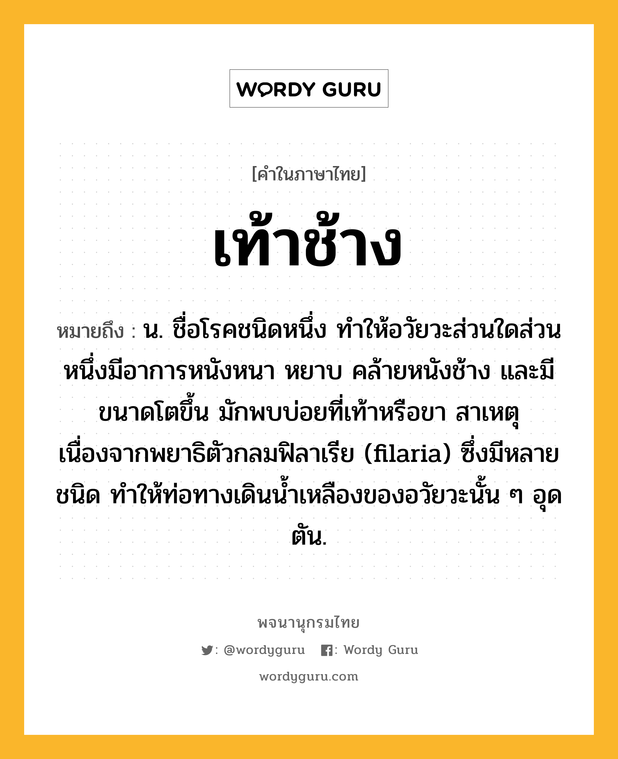 เท้าช้าง หมายถึงอะไร?, คำในภาษาไทย เท้าช้าง หมายถึง น. ชื่อโรคชนิดหนึ่ง ทําให้อวัยวะส่วนใดส่วนหนึ่งมีอาการหนังหนา หยาบ คล้ายหนังช้าง และมีขนาดโตขึ้น มักพบบ่อยที่เท้าหรือขา สาเหตุเนื่องจากพยาธิตัวกลมฟิลาเรีย (filaria) ซึ่งมีหลายชนิด ทําให้ท่อทางเดินนํ้าเหลืองของอวัยวะนั้น ๆ อุดตัน.