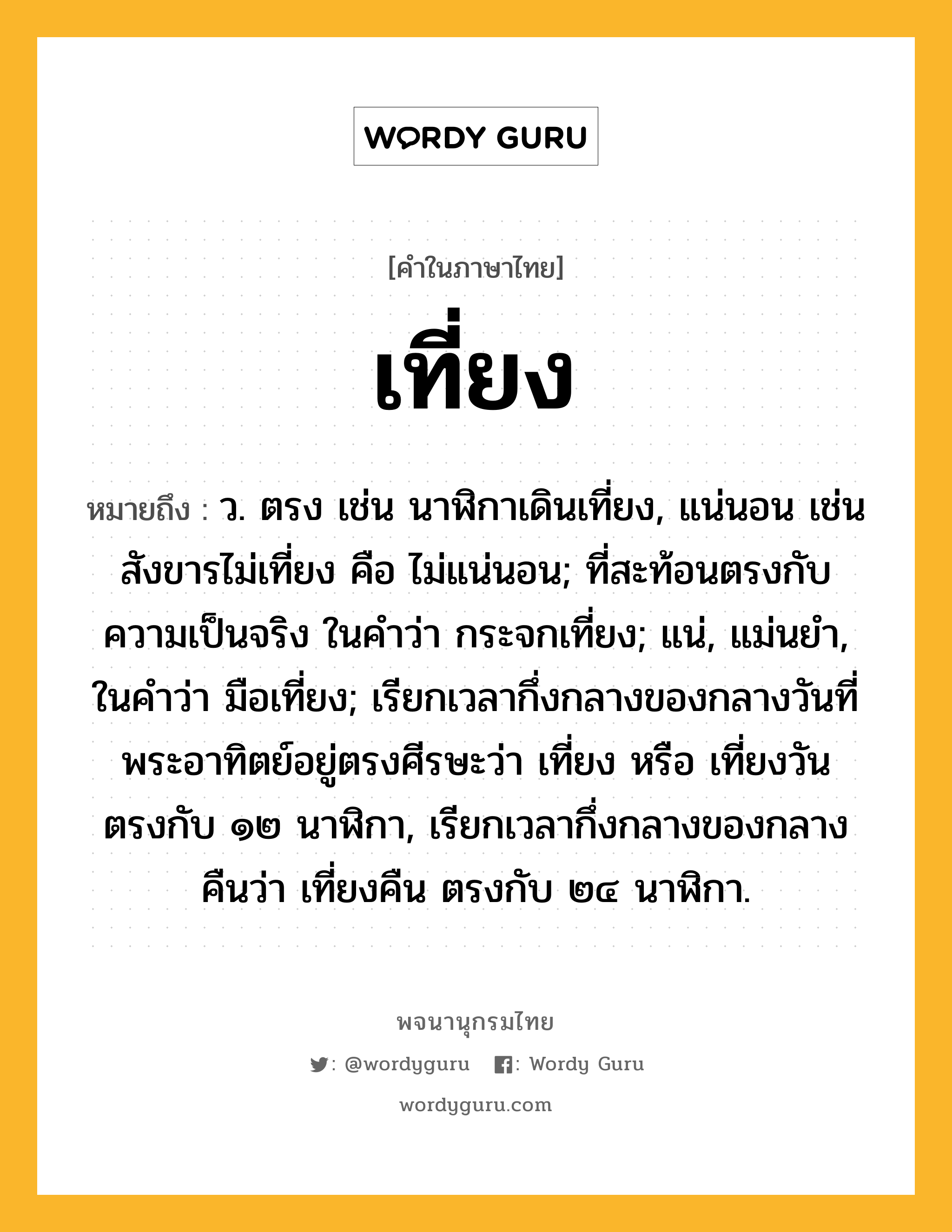 เที่ยง หมายถึงอะไร?, คำในภาษาไทย เที่ยง หมายถึง ว. ตรง เช่น นาฬิกาเดินเที่ยง, แน่นอน เช่น สังขารไม่เที่ยง คือ ไม่แน่นอน; ที่สะท้อนตรงกับความเป็นจริง ในคําว่า กระจกเที่ยง; แน่, แม่นยํา, ในคําว่า มือเที่ยง; เรียกเวลากึ่งกลางของกลางวันที่พระอาทิตย์อยู่ตรงศีรษะว่า เที่ยง หรือ เที่ยงวัน ตรงกับ ๑๒ นาฬิกา, เรียกเวลากึ่งกลางของกลางคืนว่า เที่ยงคืน ตรงกับ ๒๔ นาฬิกา.