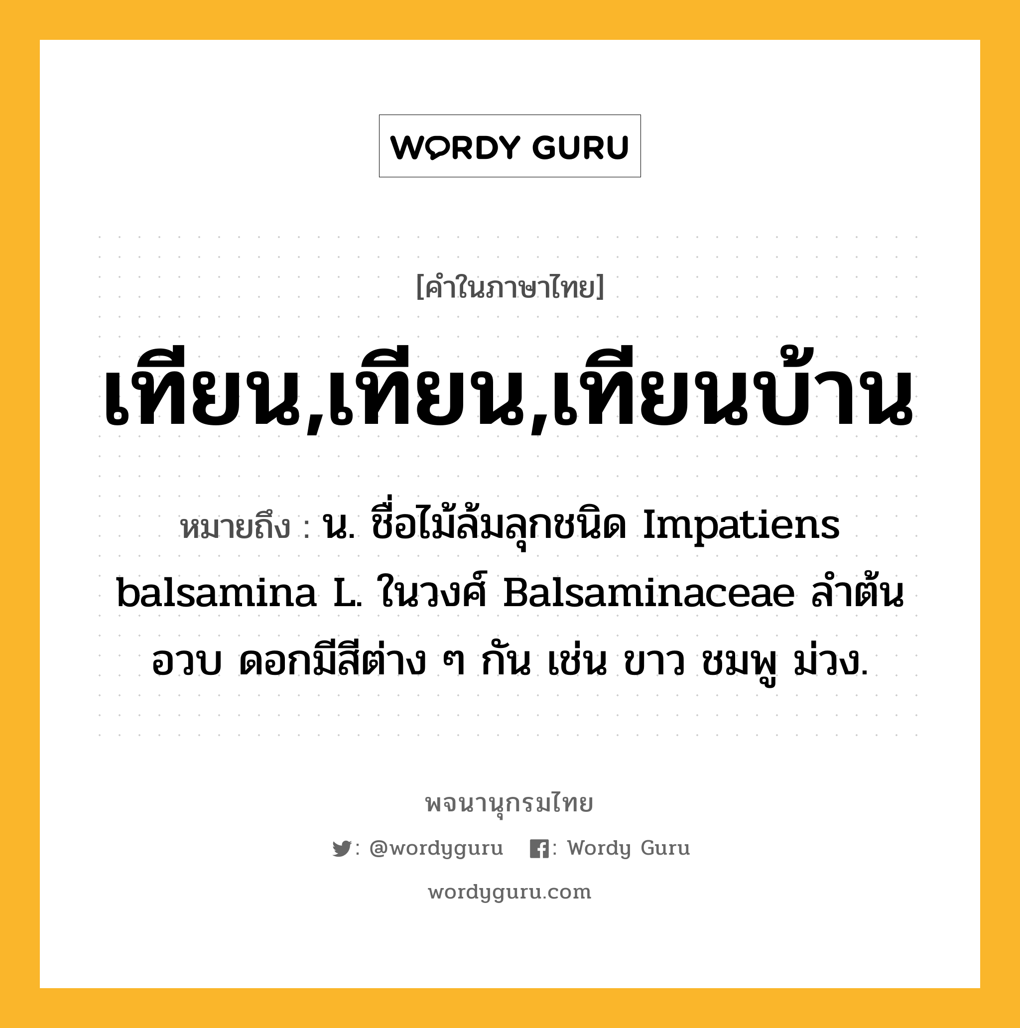 เทียน,เทียน,เทียนบ้าน หมายถึงอะไร?, คำในภาษาไทย เทียน,เทียน,เทียนบ้าน หมายถึง น. ชื่อไม้ล้มลุกชนิด Impatiens balsamina L. ในวงศ์ Balsaminaceae ลําต้นอวบ ดอกมีสีต่าง ๆ กัน เช่น ขาว ชมพู ม่วง.