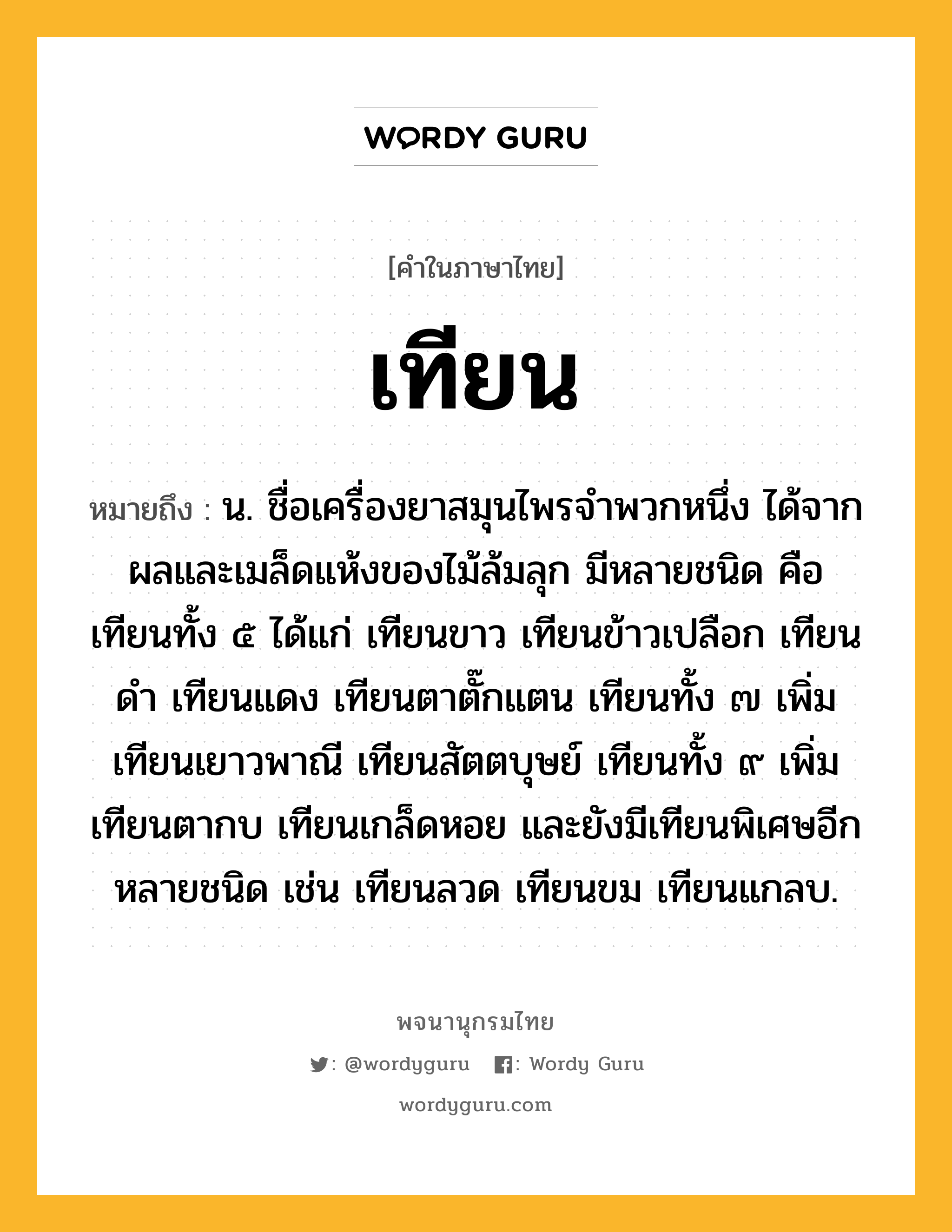 เทียน หมายถึงอะไร?, คำในภาษาไทย เทียน หมายถึง น. ชื่อเครื่องยาสมุนไพรจําพวกหนึ่ง ได้จากผลและเมล็ดแห้งของไม้ล้มลุก มีหลายชนิด คือ เทียนทั้ง ๕ ได้แก่ เทียนขาว เทียนข้าวเปลือก เทียนดํา เทียนแดง เทียนตาตั๊กแตน เทียนทั้ง ๗ เพิ่ม เทียนเยาวพาณี เทียนสัตตบุษย์ เทียนทั้ง ๙ เพิ่ม เทียนตากบ เทียนเกล็ดหอย และยังมีเทียนพิเศษอีกหลายชนิด เช่น เทียนลวด เทียนขม เทียนแกลบ.