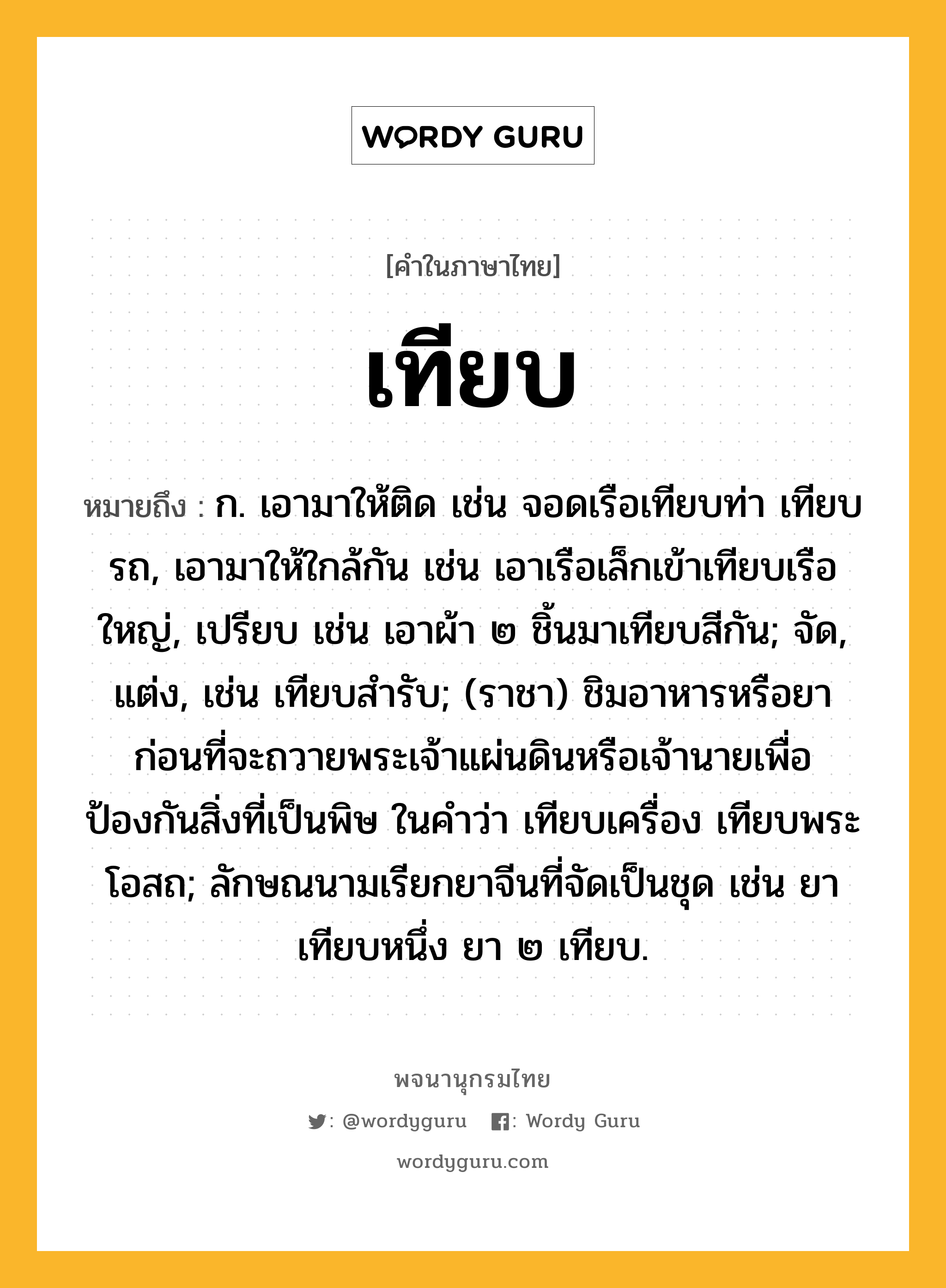 เทียบ หมายถึงอะไร?, คำในภาษาไทย เทียบ หมายถึง ก. เอามาให้ติด เช่น จอดเรือเทียบท่า เทียบรถ, เอามาให้ใกล้กัน เช่น เอาเรือเล็กเข้าเทียบเรือใหญ่, เปรียบ เช่น เอาผ้า ๒ ชิ้นมาเทียบสีกัน; จัด, แต่ง, เช่น เทียบสํารับ; (ราชา) ชิมอาหารหรือยาก่อนที่จะถวายพระเจ้าแผ่นดินหรือเจ้านายเพื่อป้องกันสิ่งที่เป็นพิษ ในคําว่า เทียบเครื่อง เทียบพระโอสถ; ลักษณนามเรียกยาจีนที่จัดเป็นชุด เช่น ยาเทียบหนึ่ง ยา ๒ เทียบ.