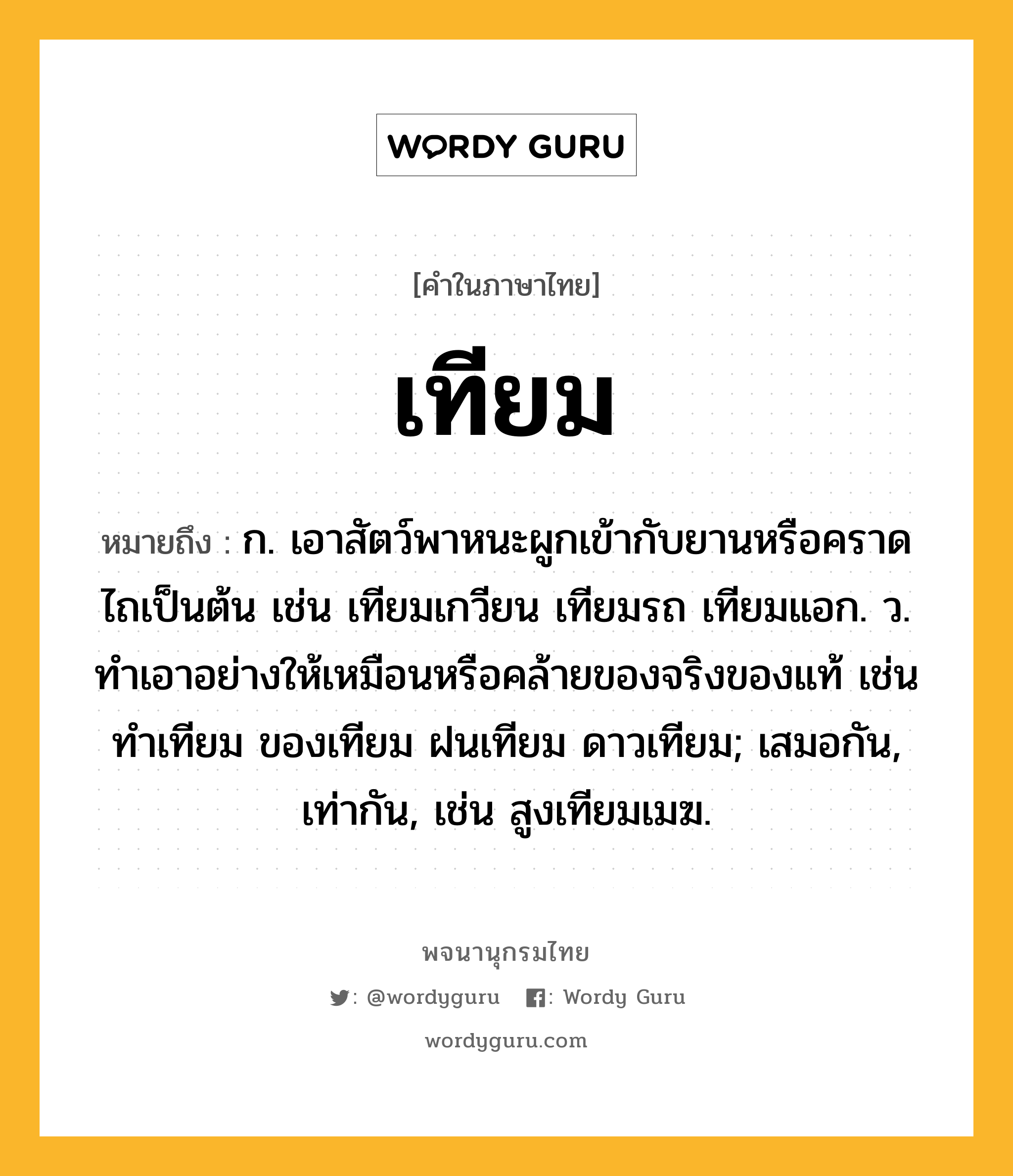 เทียม หมายถึงอะไร?, คำในภาษาไทย เทียม หมายถึง ก. เอาสัตว์พาหนะผูกเข้ากับยานหรือคราดไถเป็นต้น เช่น เทียมเกวียน เทียมรถ เทียมแอก. ว. ทําเอาอย่างให้เหมือนหรือคล้ายของจริงของแท้ เช่น ทําเทียม ของเทียม ฝนเทียม ดาวเทียม; เสมอกัน, เท่ากัน, เช่น สูงเทียมเมฆ.