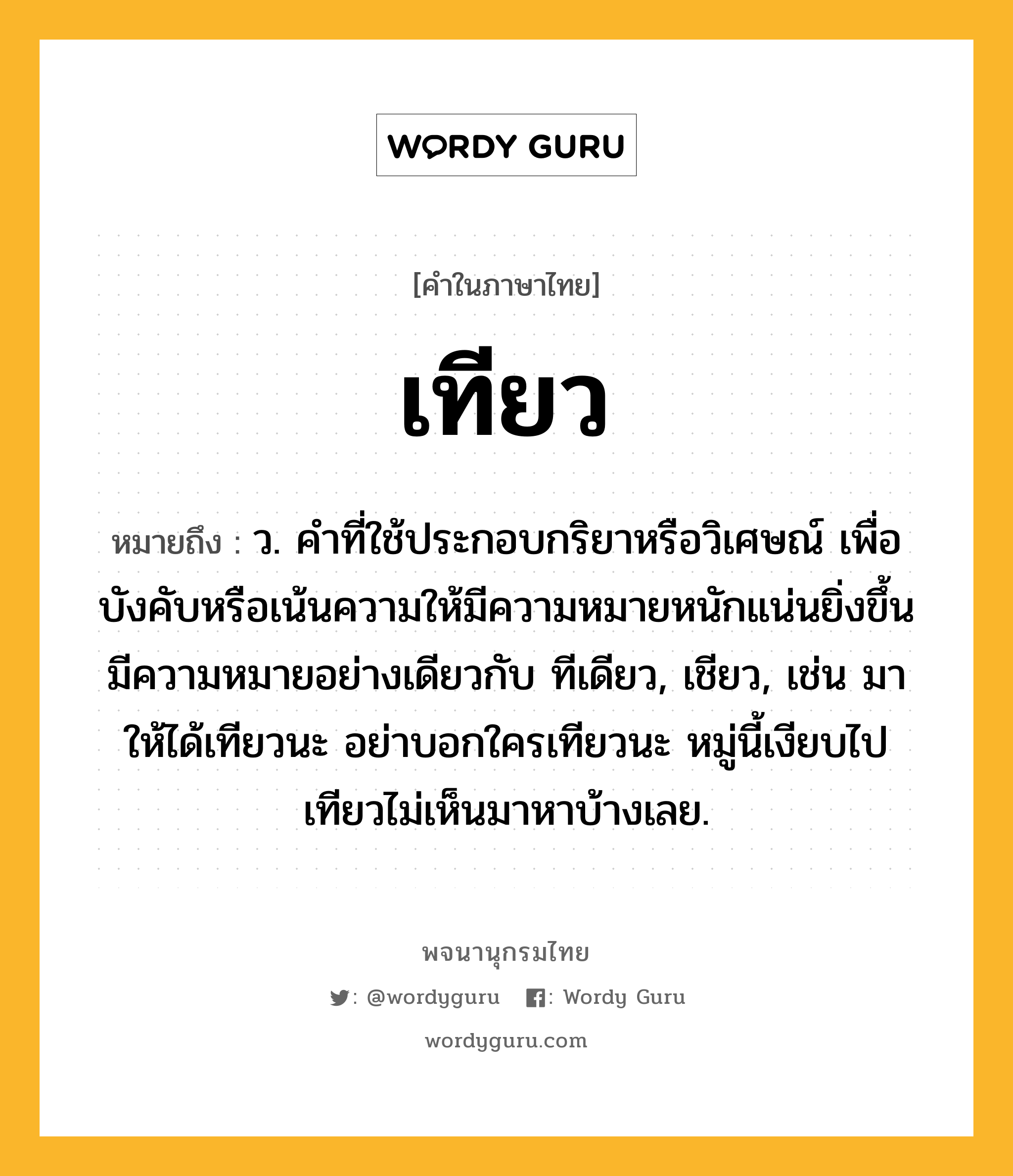 เทียว หมายถึงอะไร?, คำในภาษาไทย เทียว หมายถึง ว. คําที่ใช้ประกอบกริยาหรือวิเศษณ์ เพื่อบังคับหรือเน้นความให้มีความหมายหนักแน่นยิ่งขึ้น มีความหมายอย่างเดียวกับ ทีเดียว, เชียว, เช่น มาให้ได้เทียวนะ อย่าบอกใครเทียวนะ หมู่นี้เงียบไปเทียวไม่เห็นมาหาบ้างเลย.