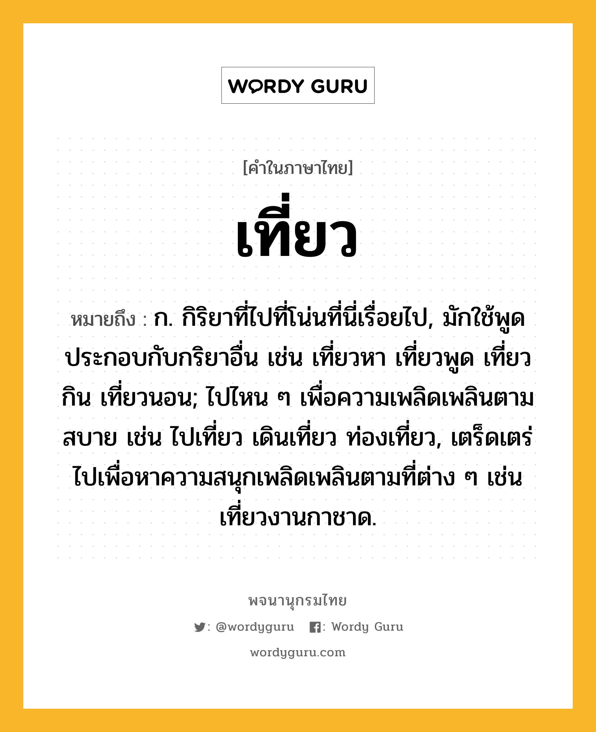 เที่ยว หมายถึงอะไร?, คำในภาษาไทย เที่ยว หมายถึง ก. กิริยาที่ไปที่โน่นที่นี่เรื่อยไป, มักใช้พูดประกอบกับกริยาอื่น เช่น เที่ยวหา เที่ยวพูด เที่ยวกิน เที่ยวนอน; ไปไหน ๆ เพื่อความเพลิดเพลินตามสบาย เช่น ไปเที่ยว เดินเที่ยว ท่องเที่ยว, เตร็ดเตร่ไปเพื่อหาความสนุกเพลิดเพลินตามที่ต่าง ๆ เช่น เที่ยวงานกาชาด.