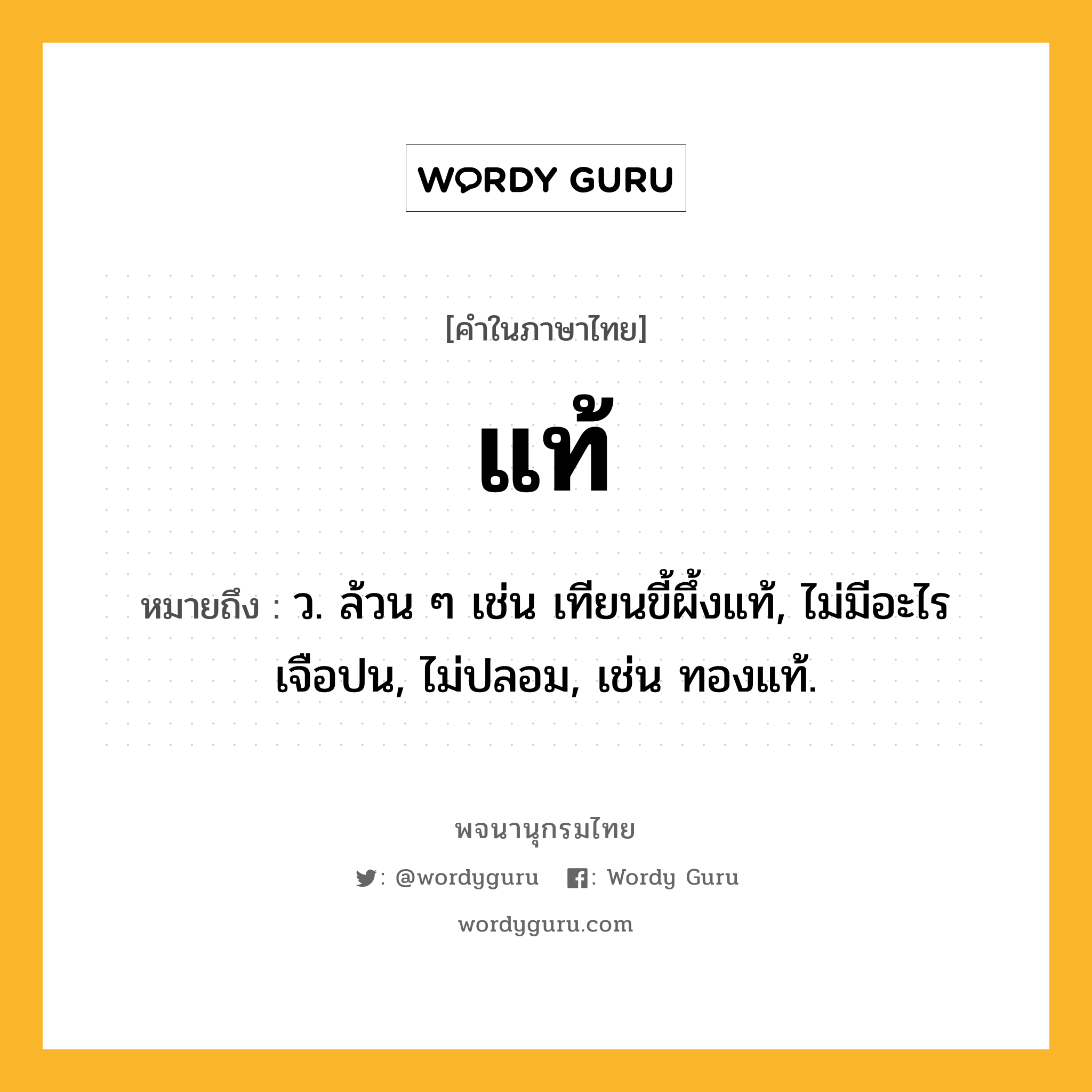 แท้ ความหมาย หมายถึงอะไร?, คำในภาษาไทย แท้ หมายถึง ว. ล้วน ๆ เช่น เทียนขี้ผึ้งแท้, ไม่มีอะไรเจือปน, ไม่ปลอม, เช่น ทองแท้.